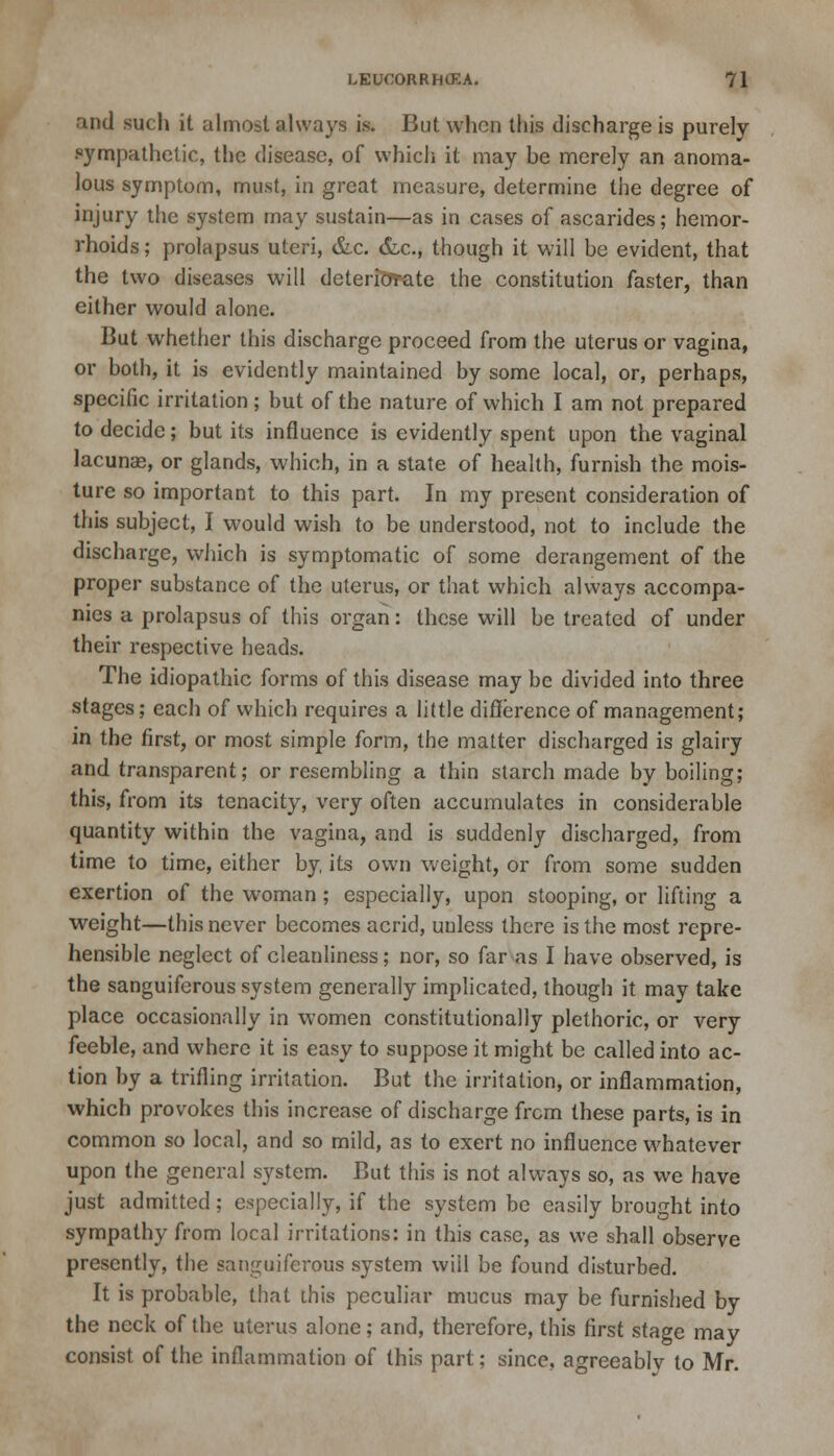 and such it almost always is. But when this discharge is purely sympathetic, the disease, of which it may be merely an anoma- lous symptom, must, in great measure, determine the degree of injury the system may sustain—as in cases of ascarides; hemor- rhoids; prolapsus uteri, &c. &c, though it will be evident, that the two diseases will deteriorate the constitution faster, than either would alone. But whether this discharge proceed from the uterus or vagina, or both, it is evidently maintained by some local, or, perhaps, specific irritation; but of the nature of which I am not prepared to decide; but its influence is evidently spent upon the vaginal lacunas, or glands, which, in a state of health, furnish the mois- ture so important to this part. In my present consideration of this subject, I would wish to be understood, not to include the discharge, which is symptomatic of some derangement of the proper substance of the uterus, or that which always accompa- nies a prolapsus of this organ: these will be treated of under their respective heads. The idiopathic forms of this disease may be divided into three stages; each of which requires a little difference of management; in the first, or most simple form, the matter discharged is glairy and transparent; or resembling a thin starch made by boiling; this, from its tenacity, very often accumulates in considerable quantity within the vagina, and is suddenly discharged, from time to time, either by, its own weight, or from some sudden exertion of the woman ; especially, upon stooping, or lifting a weight—this never becomes acrid, unless there is the most repre- hensible neglect of cleanliness; nor, so far as I have observed, is the sanguiferous system generally implicated, though it may take place occasionally in women constitutionally plethoric, or very feeble, and where it is easy to suppose it might be called into ac- tion by a trifling irritation. But the irritation, or inflammation, which provokes this increase of discharge from these parts, is in common so local, and so mild, as to exert no influence whatever upon the general system. But this is not always so, as we have just admitted; especially, if the system be easily brought into sympathy from local irritations: in this case, as we shall observe presently, the sanguiferous system will be found disturbed. It is probable, that this peculiar mucus may be furnished by the neck of the uterus alone; and, therefore, this first stage may consist of the inflammation of this part; since, agreeablv to Mr.