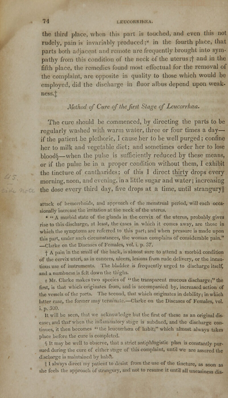 the third place, when this part is touched, and even this not rudely, pain is invariably produced;* in the fourth place, that parts both adjacent and remote are frequently brought into sym- pathy from this condition of the neck of the uterus ;f and in the fifth place, the remedies found most effectual for the removal of the complaint, nre opposite in quality to those which would be employed, did the discharge in fluor albus depend upon vveak- ness.J Method of Cure of the first Stage of Leucorrhcca. The cure should be commenced, by directing the parts to be regularly washed with warm water, three or four times a day— if the patient be plethoric, I cause her to be well purged; confine her to milk and vegetable diet; and sometimes order her to lose bk>od§—when the pulse is sufficiently reduced by these means, or if the pulse be in a proper condition without them, I exhibit the tincture of canthnrides; of this I direct thirty drops every morning, noon, and evening, in a little sugar and water; increasing the dose every third day, five drops at a time, until strangury|| attack of hemorrhoids, and approach of the menstrual period, will each occa- sionally increase the irritation at the neck of the uterus. *  A morbid state of the glands in the cervix of the uterus, probably gives rise to tliis discharge, at least, the cases in which it comes away, are those in which the symptoms are referred to this part; and when pressure is made upon this part, under such circumstances, the woman complains of considerable pain. Clarke on the Diseases of Females, vol. i. p. 37. + A pain in the small of the back, is almost sure to attend a morbid condition of the cervix uteri, as in cancers, ulcers, lesions from rude delivery, or the incau- tious use of instruments. The bladder is frequently urged to discharge itself, and a numbness is felt down the thighs. ± Mr. Clarke makes two species of the transparent mucous discharge; the first, is that which originates from, and is accompanied by, increased action of the vessels of the parts. The second, that which originates in debility; in which latter case, the former may terminate.—Clarke on the Diseases of Females, vol. i. p. 300. It will be seen, that we acknowledge but tiie first of these as an original dis- ease; and that* when the inflammatory stage is subdued, and the discharge con- tinues, it then becomes  the leucorrhosa of habit; which almost always takes place before the cure is completed. § It may be well to observe, that a strict antiphlogistic plan is constantly pur- sued during the cure of either stage of this complaint, until we are assured the discharge is maintained by habit. || I always direct my patient to desist from the use of the tincture, as soon as she feels the approach of strangury, and not to resume it until all uneasiness dis-