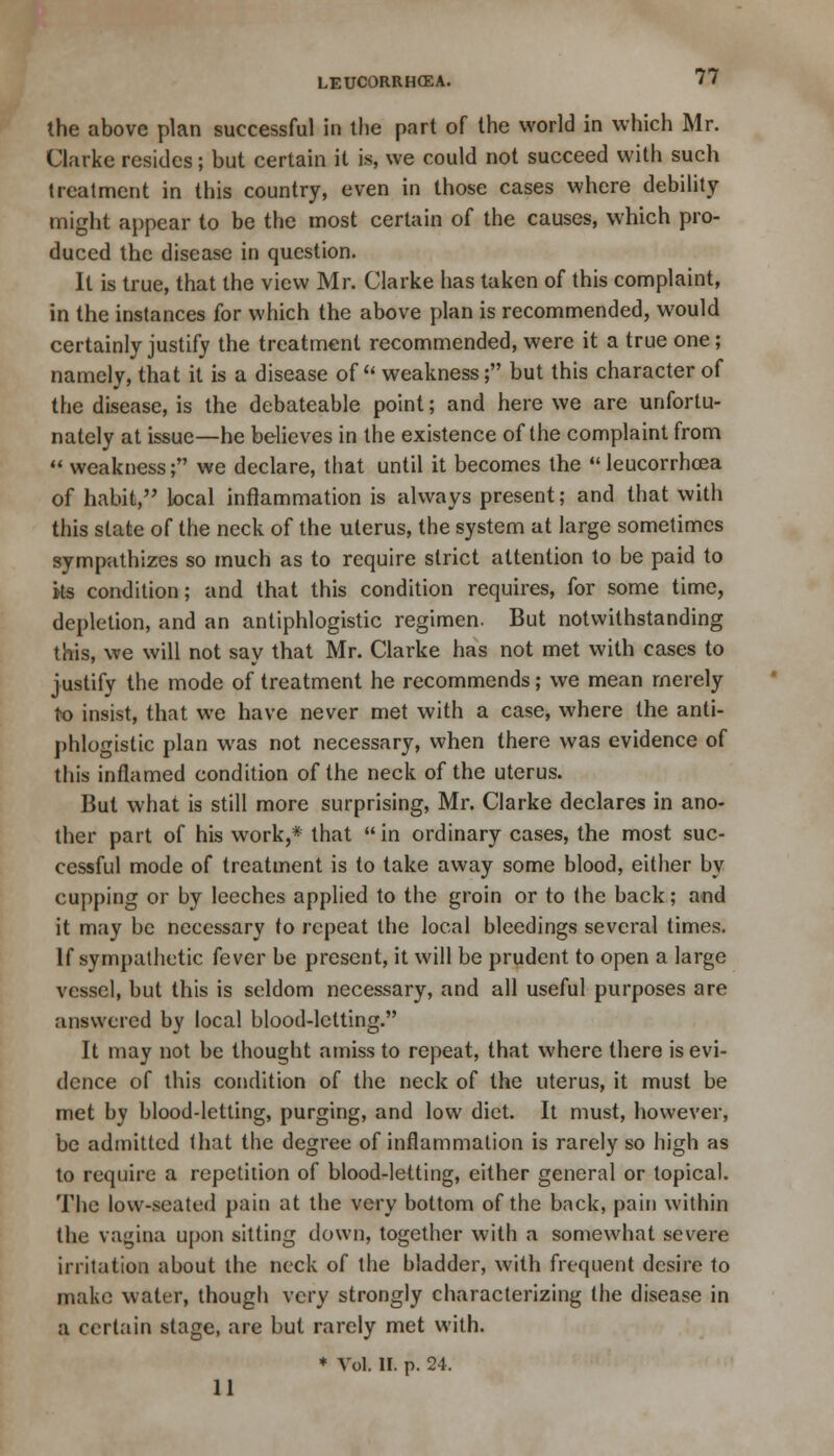 the above plan successful in the part of the world in which Mr. Clarke resides; but certain it is, we could not succeed with such treatment in this country, even in those cases where debility might appear to be the most certain of the causes, which pro- duced the disease in question. It is true, that the view Mr. Clarke has taken of this complaint, in the instances for which the above plan is recommended, would certainly justify the treatment recommended, were it a true one; namely, that it is a disease of weakness; but this character of the disease, is the debateable point; and here we are unfortu- nately at issue—he believes in the existence of the complaint from  weakness; we declare, that until it becomes the leucorrhcea of habit, local inflammation is always present; and that with this state of the neck of the uterus, the system at large sometimes sympathizes so much as to require strict attention to be paid to its condition; and that this condition requires, for some time, depletion, and an antiphlogistic regimen. But notwithstanding this, we will not say that Mr. Clarke has not met with cases to justify the mode of treatment he recommends; we mean merely to insist, that we have never met with a case, where the anti- phlogistic plan was not necessary, when there was evidence of this inflamed condition of the neck of the uterus. But what is still more surprising, Mr. Clarke declares in ano- ther part of his work,* that in ordinary cases, the most suc- cessful mode of treatment is to take away some blood, either by cupping or by leeches applied to the groin or to the back; and it may be necessary to repeat the local bleedings several times. If sympathetic fever be present, it will be prudent to open a large vessel, but this is seldom necessary, and all useful purposes are answered by local blood-letting. It may not be thought amiss to repeat, that where there is evi- dence of this condition of the neck of the uterus, it must be met by blood-letting, purging, and low diet. It must, however, be admitted that the degree of inflammation is rarely so high as to require a repetition of blood-letting, either general or topical. The low-seated pain at the very bottom of the back, pain within the vagina upon sitting down, together with a somewhat severe irritation about the neck of the bladder, with frequent desire to make water, though very strongly characterizing the disease in a certain stage, are but rarely met with. ♦ Vol. II. p. 24. 11