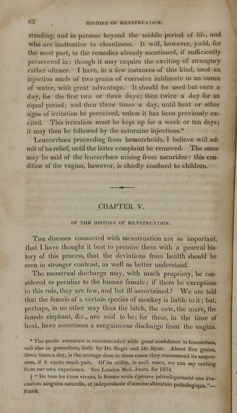 standing, and in persons beyond the middle period of life, and who are inattentive to cleanliness. It will, however, yield, for the most part, to the remedies already mentioned, if sufficiently persevered in; though it may require the exciting of strangury rather oftener. I have, in a few instances of this kind, used an injection made of two grains of corrosive sublimate to an ounce of water, with great advantage. It should be used but once a day, for the first two or three days; then twice a day for an equal period; and then three times a day, until heat or other signs of irritation be perceived, unless it has been previously ex- cited. This irritation must be kept up for a week or ten days; it may then be followed by the saturnine injections.* Leucorrhcea proceeding from hemorrhoids, I believe will ad- mit of no relief, until the latter complaint be removed. The same may be said of the leucorrhcea arising from ascarides : this con- dition of the vagina, however, is chiefly confined to children. CHAPTER V. OF THE HISTORY OF MENSTRUATION. The diseases connected with menstruation are so important, that 1 have thought it best to premise them with a general his- tory of this process, that the deviations from health should be seen in stronger contrast, as well as better understood. The menstrual discharge may, with much propriety, be con- sidered as peculiar to the human female; if there be exceptions to this rule, they are few, and but ill ascertained.! We arc told that the female of a certain species of monkey is liable to it; but, perhaps, in no other way than the bitch, the cow, the mare, the female elephant, &c., are said to be; for these, in the time of heat, have sometimes a sanguineous discharge from the vagina. * The secale cornutum is recommended with great confidence in leucorrhcea, and also in gonorrhoea, both by Dr. Negri and Dr. ltyan. About five grains, three times a day, is the average dose in these cases: they recommend its suspen- sion, if it excite much pain. Of its utility, in such cases, we can say nothing from our own experience. See London Med. Journ. for 1834. -J-  De tous les etres vivans, la femme seule £prouve p^riodiquement une eva- cuation sanguine naturelle, et independante d'aucune alteration pathologique. Frank:.