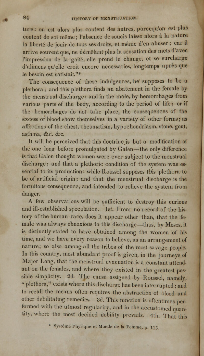 ture: on est alors plus content des autrcs, parcequ'on est plus content de soi meme; l'absence de soucis laisse alors a la nature la liberie de jouir de tous ses droits, et meme d'en abuser; car il arrive souventque, ne demelant plus la sensation des mets d'avec Pimpression de la gaite, clle prend le change, et se surcharge d'alimens qu'elle croit encore necessaries, longtemps apres que le besoin est satisfait.* The consequence of these indulgences, he supposes to be a plethora; and this plethora finds an abatement in the female by the menstrual discharge; and in the male, by hemorrhages from various parts of the body, according to the period of life; or if the hemorrhages do not take place, the consequences of the excess of blood show themselves in a variety of other forms; as affections of the chest, rheumatism, hypochondriasm, stone, gout, asthma, &c. &c. It will be perceived that this doctrineis but a modification of the one long before promulgated by Galen—the only difference is that Galen thought women were ever subject to the menstrual discharge; and that a plethoric condition of the system was es- sential to its production: while Roussel supposes tl>'s plethora to be of artificial origin; and that the menstrual discharge is the fortuitous consequence, and intended to relieve the system from danger. A few observations will be sufficient to destroy this curious and ill-established speculation. 1st. From no record of the his- tory of the human race, does it appear other than, that the fe- male was always obnoxious to this discharge—thus, by Moses, it is distinctly stated to have obtained among the women of his time, and we have every reason to believe, as an arrangement of nature; so also among all the tribes of the most savage people. In this country, most abundant proof is given, in the journeys of Major Long, that the menstrual evacuation is a constant attend- ant on the females, and where they existed in the greatest pos- sible simplicity. 2d. The cause assigned by Roussel, namely,  plethora, exists where this discharge has been interrupted ; and to recall the means often requires the abstraction of blood and other debilitating remedies. 3d. This function is oftentimes per- formed with the utmost regularity, and in the accustomed quan- tity, where the most decided debility prevails. 4th. That this
