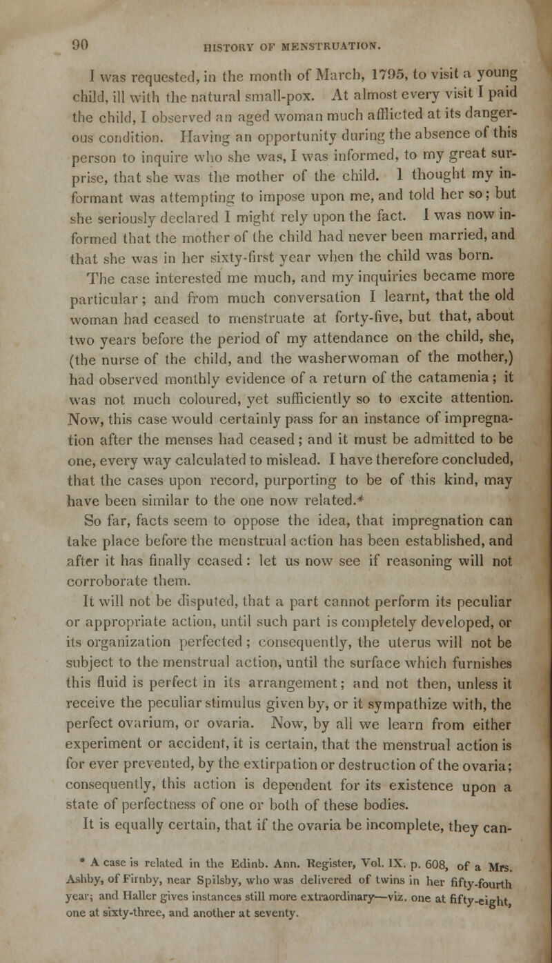I was requested, in the month of March, 1795, to visit a young child, ill with the natural small-pox. At almost every visit I paid the child, I observed an aged woman much afflicted at its danger- ous condition. Having an opportunity during the absence of this person to inquire who she was, I was informed, to my great sur- prise, that she was the mother of the child. 1 thought my in- formant was attempting to impose upon me, and told her so; but she seriously declared I might rely upon the fact. I was now in- formed that the mother of the child had never been married, and that she was in her sixty-first year when the child was born. The case interested me much, and my inquiries became more particular; and from much conversation I learnt, that the old woman had ceased to menstruate at forty-five, but that, about two years before the period of my attendance on the child, she, (the nurse of the child, and the washerwoman of the mother,) had observed monthly evidence of a return of the catamenia ; it was not much coloured, yet sufficiently so to excite attention. Now, this case would certainly pass for an instance of impregna- tion after the menses had ceased; and it must be admitted to be one, every way calculated to mislead. I have therefore concluded, that the cases upon record, purporting to be of this kind, may have been similar to the one now related.* So far, facts seem to oppose the idea, that impregnation can take place before the menstrual action has been established, and after it has finally ceased: let us now see if reasoning will not corroborate them. It will not be disputed, that a part cannot perform its peculiar or appropriate action, until such part is completely developed, or its organization perfected; consequently, the uterus will not be subject to the menstrual action, until the surface which furnishes this fluid is perfect, in its arrangement; and not then, unless it receive the peculiar stimulus given by, or it sympathize with, the perfect ovarium, or ovaria. Now, by all we learn from either experiment or accident, it is certain, that the menstrual action is for ever prevented, by the extirpation or destruction of the ovaria; consequently, this action is dependent for its existence upon a state of perfectness of one or both of these bodies. It is equally certain, that if the ovaria be incomplete, they can- * A case is related in the Edinb. Ann. Register, Vol. IX. p. 608, of a Mrs. Ashby, of Firnby, near Spilsby, who was delivered of twins in her fifty-fourth year; and Haller gives instances still more extraordinary—viz. one at fifty-eight one at sixty-three, and another at seventy.