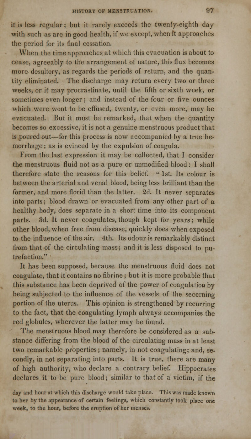 it is less regular; but it rarely exceeds the twenty-eighth day with such as are in good health, if we except, when ft approaches the period for its final cessation. When the time approaches at which this evacuation is about to cease, agreeably to the arrangement of nature, this flux becomes more desultory, as regards the periods of return, and the quan- tity eliminated. The discharge may return every two or three weeks, or it may procrastinate, until the fifth or sixth week, or sometimes even longer; and instead of the four or five ounces which were wont to be effused, twenty, or even more, may be evacuated. But it must be remarked, that when the quantity becomes so excessive, it is not a genuine menstruous product that is poured out^for this process is now accompanied by a true he- morrhage; as is evinced by the expulsion of coagula. From the last expression it may be collected, that I consider the menstruous fluid not as a pure or unmodified blood: I shall therefore state the reasons for this belief.  1st. Its colour is between the arterial and venal blood, being less brilliant than the former, and more florid than the latter. 2d. It never separates into parts; blood drawn or evacuated from any other part of a healthy body, does separate in a short time into its component parts. 3d. It never coagulates, though kept for years; while other blood, when free from disease, quickly does when exposed to the influence of the air. 4th. Its odour is remarkably distinct from that of the circulating mass; and it is less disposed to pu- trefaction. It has been supposed, because the menstruous fluid does not coagulate, that it contains no fibrine; but it is more probable that this substance has been deprived of the power of coagulation by being subjected to the influence of the vessels of the secerning portion of the uterus. This opinion is strengthened by recurring to the fact, that the coagulating lymph always accompanies the red globules, wherever the latter may be found. The menstruous blood may therefore be considered as a sub- stance differing from the blood of the circulating mass in at least two remarkable properties; namely, in not coagulating; and, se- condly, in not separating into parts. It is true, there are many of high authority, who declare a contrary belief. Hippocrates declares it to be pure blood; similar to that of a victim, if the day and hour at which this discharge would take place. This was made known to her by the appearance of certain feeling's, which constantly took place one week, to the hour, before the eruption of her menses.