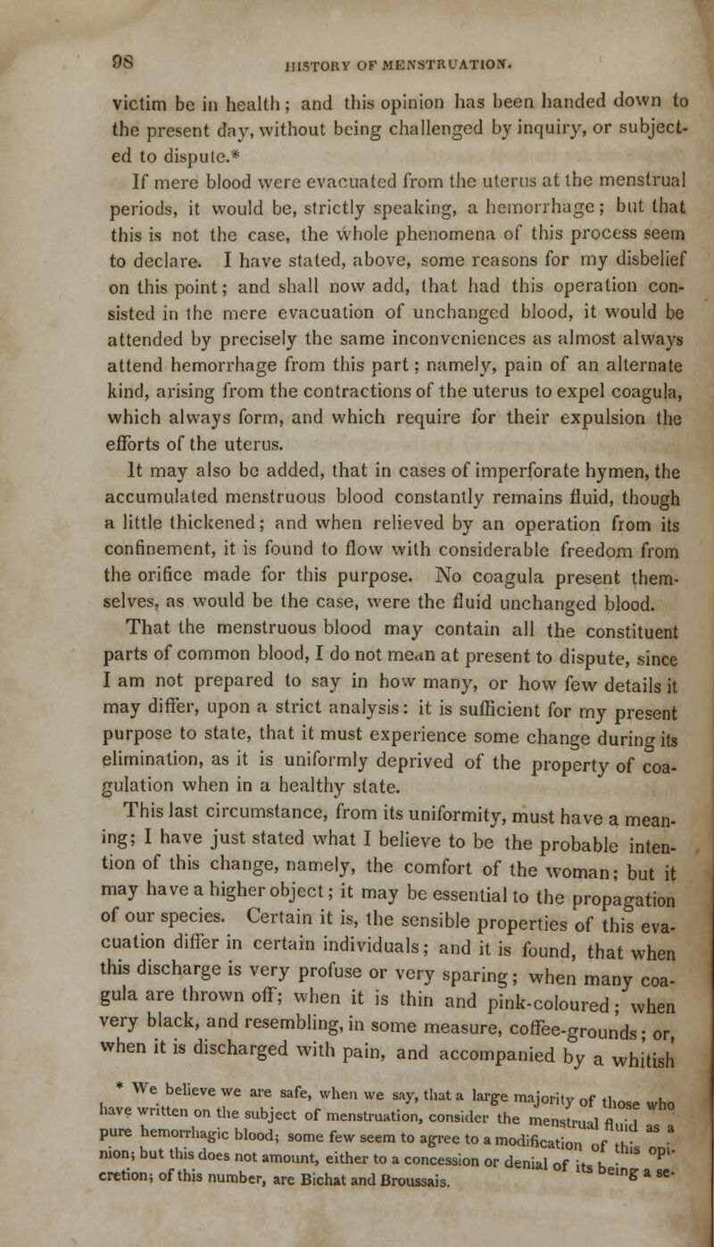 victim be in health; and this opinion has been handed down to the present day, without being challenged by inquiry, or subject- ed to dispute.* If mere blood were evacuated from the uterus at the menstrual periods, it would be, strictly speaking, a hemorrhage; but that this is not the case, the whole phenomena of this process seem to declare. I have stated, above, some reasons for my disbelief on this point; and shall now add, that had this operation con- sisted in the mere evacuation of unchanged blood, it would be attended by precisely the same inconveniences as almost always attend hemorrhage from this part; namely, pain of an alternate kind, arising from the contractions of the uterus to expel coagula, which always form, and which require for their expulsion the efforts of the uterus. It may also be added, that in cases of imperforate hymen, the accumulated menstruous blood constantly remains fluid, though a little thickened; and when relieved by an operation from its confinement, it is found to flow with considerable freedom from the orifice made for this purpose. No coagula present them- selves, as would be the case, were the fluid unchanged blood. That the menstruous blood may contain all the constituent parts of common blood, I do not menn at present to dispute, since I am not prepared to say in how many, or how few details it may differ, upon a strict analysis: it is sufficient for my present purpose to state, that it must experience some change during its elimination, as it is uniformly deprived of the property of coa- gulation when in a healthy state. This last circumstance, from its uniformity, must have a mean- ing; I have just stated what I believe to be the probable inten- tion of this change, namely, the comfort of the woman; but it may have a higher object; it may be essential to the propagation of our species. Certain it is, the sensible properties of this eva- cuation differ in certain individuals; and it is found, that when this discharge is very profuse or very sparing; when many coa- gula are thrown off; when it is thin and pink-coloured; when very black, and resembling, in some measure, coffee-grounds • or, when it is discharged with pain, and accompanied by a whitish * We believe we are safe, when we say, that a large majority of those who have written on the subject of menstruation, consider the menstrual fluid s a pure hemorrhagic blood, some few seem to agree to a modification of h nion; but tins does not amount, either to a concession or denial of its h • °P cretion; of this number, are Bichat and Broussais. S a se'