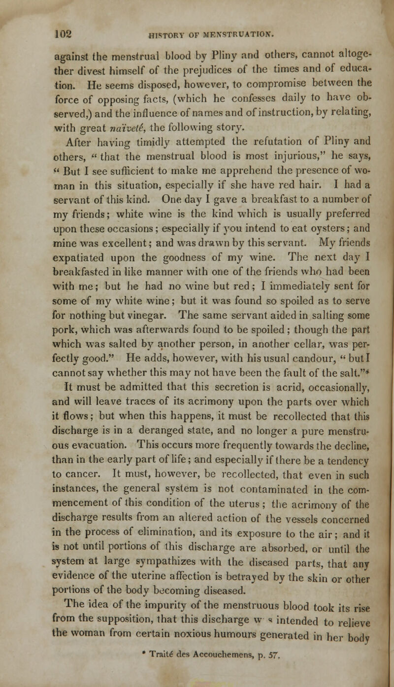 against the menstrual blood by Pliny and others, cannot altoge- ther divest himself of the prejudices of the times and of educa- tion. He seems disposed, however, to compromise between the force of opposing facts, (which he confesses daily to have ob- served,) and the influence of names and of instruction, by relating, with great 7ia'ivet6, the following story. After having timidly attempted the refutation of Pliny and others,  that the menstrual blood is most injurious, he says,  But I see sufficient to make me apprehend the presence of wo- man in this situation, especially if she have red hair. I had a servant of this kind. One day I gave a breakfast to a number of my friends; white wine is the kind which is usually preferred upon these occasions; especially if you intend to eat oysters; and mine was excellent; and was drawn by this servant. My friends expatiated upon the goodness of my wine. The next day I breakfasted in like manner with one of the friends who had been with me; but he had no wine but red; I immediately sent for some of my white wine; but it was found so spoiled as to serve for nothing but vinegar. The same servant aided in salting some pork, which was afterwards found to be spoiled ; though the part which was salted by another person, in another cellar, was per- fectly good. He adds, however, with his usual candour,  but I cannot say whether this may not have been the fault of the salt.* It must be admitted that this secretion is acrid, occasionally, and will leave traces of its acrimony upon the parts over which it flows; but when this happens, it must be recollected that this discharge is in a deranged state, and no longer a pure menstru- ous evacuation. This occurs more frequently towards the decline, than in the early part of life; and especially if there be a tendency to cancer. It must, however, be recollected, that even in such instances, the general system is not contaminated in the com- mencement of this condition of the uterus; the acrimony of the discharge results from an altered action of the vessels concerned in the process of elimination, and its exposure to the air; and it is not until portions of this discharge are absorbed, or until the system at large sympathizes with the diseased parts, that any evidence of the uterine affection is betrayed by the skin or other portions of the body becoming diseased. The idea of the impurity of the menstruous blood took its rise from the supposition, that this discharge w * intended to relieve the woman from certain noxious humours generated in her body • Traill des Accouchemens, p. 57.