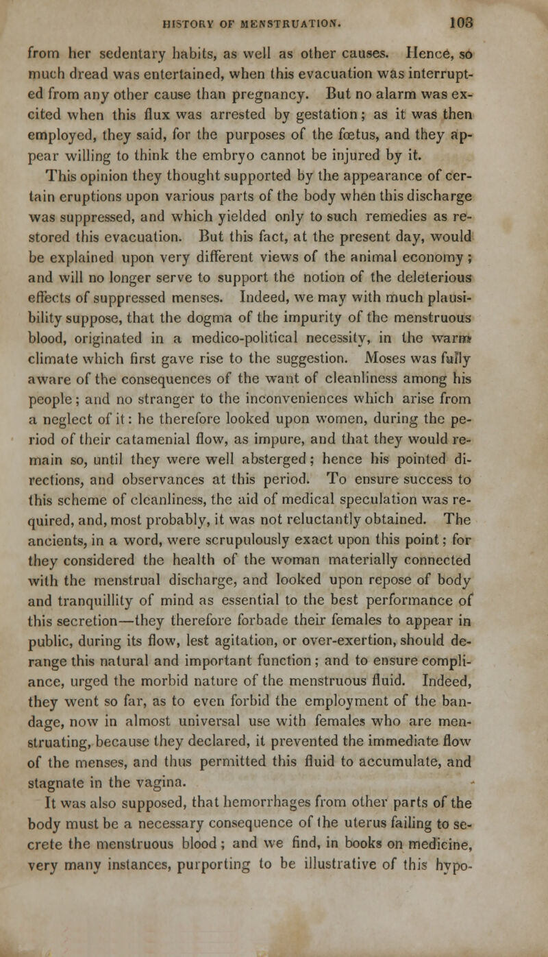 from her sedentary habits, as well as other causes. Hence, so much dread was entertained, when this evacuation was interrupt- ed from any other cause than pregnancy. But no alarm was ex- cited when this flux was arrested by gestation; as it was then employed, they said, for the purposes of the foetus, and they ap- pear willing to think the embryo cannot be injured by it. This opinion they thought supported by the appearance of cer- tain eruptions upon various parts of the body when this discharge was suppressed, and which yielded only to such remedies as re- stored this evacuation. But this fact, at the present day, would be explained upon very different views of the animal economy ; and will no longer serve to support the notion of the deleterious effects of suppressed menses. Indeed, we may with much plausi- bility suppose, that the dogma of the impurity of the menstruous blood, originated in a medico-political necessity, in the warn* climate which first gave rise to the suggestion. Moses was fully aware of the consequences of the want of cleanliness among his people; and no stranger to the inconveniences which arise from a neglect of it: he therefore looked upon women, during the pe- riod of their catamenial flow, as impure, and that they would re- main so, until they were well absterged; hence his pointed di- rections, and observances at this period. To ensure success to this scheme of cleanliness, the aid of medical speculation was re- quired, and, most probably, it was not reluctantly obtained. The ancients, in a word, were scrupulously exact upon this point; for they considered the health of the woman materially connected with the menstrual discharge, and looked upon repose of body and tranquillity of mind as essential to the best performance of this secretion—they therefore forbade their females to appear in public, during its flow, lest agitation, or over-exertion, should de- range this natural and important function; and to ensure compli- ance, urged the morbid nature of the menstruous fluid. Indeed, they went so far, as to even forbid the employment of the ban- dage, now in almost universal use with females who are men- struating, because they declared, it prevented the immediate flow of the menses, and thus permitted this fluid to accumulate, and stagnate in the vagina. It was also supposed, that hemorrhages from other parts of the body must be a necessary consequence of Ihe uterus failing to se- crete the menstruous blood ; and we find, in books on medicine, very many instances, purporting to be illustrative of this hypo-