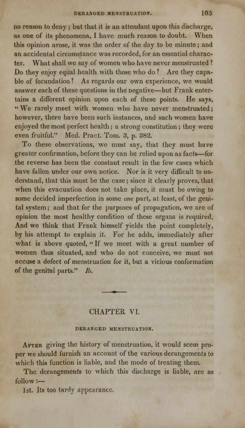 no reason to deny ; but that it is an attendant upon this discharge, as one of its phenomena, I have much reason to doubt. When this opinion arose, it was the order of the day to be minute; and an accidental circumstance was recorded, for an essential charac- ter. What shall we say of women who have never menstruated ? Do they enjoy equal health with those who do 1 Are they capa- ble of fecundation? As regards our own experience, we would answer each of these questions in the negative—but Frank enter- tains a different opinion upon each of these points. He says,  We rarely meet with women who have never menstruated; however, there have been such instances, and such women have enjoyed the most perfect health; a strong constitution; they were even fruitful. Med. Pract. Tom. 3, p. 382. To these observations, we must say, that they must have greater confirmation, before they can be relied upon as facts—for the reverse has been the constant result in the few cases which have fallen under our own notice. Nor is it very difficult to un- derstand, that this must be the case; since it clearly proves, that when this evacuation does not take place, it must be owing to some decided imperfection in some one part, at least, of the geni- tal system; and that for the purposes of propagation, we are of opinion the most healthy condition of these organs is required. And we think that Frank himself yields the point completely, by his attempt to explain it. For he adds, immediately after what is above quoted,  If we meet with a great number of women thus situated, and who do not conceive, we must not accuse a defect of menstruation for it, but a vicious conformation of the genital parts. lb. CHAPTER VI. DERANGED MENSTRUATION. After giving the history of menstruation, it would seem pro- per we should furnish an account of the various derangements to which this function is liable, and the mode of treating them. The derangements to which this discharge is liable, are as follow:— 1st. Its too tardy appearance.