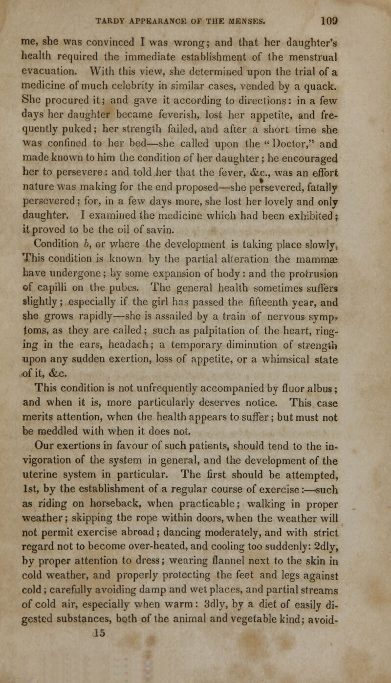 me, she was convinced I was wrong; and that her daughter's health required the immediate establishment of the menstrual evacuation. With this view, she determined upon the trial of a medicine of much celebrity in similar cases, vended by a quack. She procured it; and gave it according to directions: in a few days her daughter became feverish, lost her appetite, and fre- quently puked; her strength failed, and after a short time she was confined to her bed—she called upon the  Doctor, and made known to him the condition of her daughter; he encouraged her to persevere: and told her that the fever, &c, was an effort nature was making for the end proposed—she persevered, fatally persevered; for, in a few days more, she lost her lovely and only daughter, I examined the medicine which had been exhibited; it proved to be the oil of savin. Condition b, or where the development is taking place slowly. This condition is known by the partial alteration the mammae have undergone; by some expansion of body : and the protrusion of capilli on the pubes. The general health sometimes suffers slightly; especially if the girl has passed the fifteenth year, and she grows rapidly—she is assailed by a train of nervous syrup* toms, as they are called; such as palpitation of the heart, ring- ing in the ears, headach; a temporary diminution of strength upon any sudden exertion, loss of appetite, or a whimsical state of it, &c. This condition is not unfrequently accompanied by fluor albus; and when it is, more particularly deserves notice. This case merits attention, when the health appears to suffer; but must not be meddled with when it does not. Our exertions in favour of such patients, should tend to the iu- vigoration of the system in general, and the development of the uterine system in particular. The first should be attempted, 1st, by the establishment of a regular course of exercise:—-such as riding on horseback, when practicable; walking in proper weather; skipping the rope within doors, when the weather will not permit exercise abroad; dancing moderately, and with strict regard not to become over-heated, and cooling too suddenly: 2dly, by proper attention to dress; wearing flannel next to the skin in cold weather, and properly protecting the feet and legs against cold ; carefully avoiding damp and wet places, and partial streams of cold air, especially when warm: 3dly, by a diet of easily di- gested substances, both of the animal and vegetable kind; avoid- 15