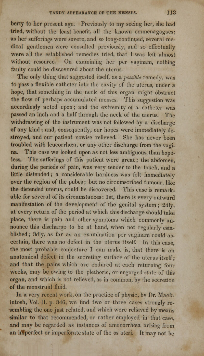 berty to her present age. Previously to my seeing her, she had tried, without the least benefit, all the known emmenagogues; as her sufferings were severe, and so long-continued, several me- dical gentlemen were consulted previously, and so effectually were all the established remedies tried, that I was left almost without resource. On examining her per vaginam, nothing faulty could be discovered about the uterus. The only thing that suggested itself, as a. possible remedy, was to pass a flexible catheter into the cavity of the uterus, under a hope, that something in the neck of this organ might obstruct the flow of perhaps accumulated menses. This suggestion was accordingly acted upon; and the extremity of a catheter was passed an inch and a half through the neck of the uterus. The withdrawing of the instrument was not followed by a discharge of any kind ; and, consequently, our hopes were immediately de- stroyed, and our patient nowise relieved. She has never been troubled with leucorrhoea, or any other discbarge from the vagi- na. This case we looked upon as not less ambiguous, than hope- less. The sufferings of this patient were great; the abdomen, during the periods of pain, was very tender to the touch, and a little distended ; a considerable hardness was felt immediately over the region of the pubes; but no circumscribed tumour, like the distended uterus, could be discovered. This case is remark- able for several of its circumstances: 1st, there is every outward manifestation of the development of the genital system; 2dly, at every return of the period at which this discharge should take place, there is pain and other symptoms which commonly an- nounce this discharge to be at hand, when not regularly esta- blished ; 3dly, as far as an examination per vaginam could as- certain, there was no defect in the uterus itself. In this case, the most probable conjecture I can make is, that there is an anatomical defect in the secreting surface of the uterus itself; and that the pains which are endured at each returning four weeks, may be owing to the plethoric, or engorged state of this organ, and which is not relieved, as in common, by the secretion of the menstrual fluid. In a very recent work, on the practice of physic, by Dr. Mack- intosh, Vol. II. p. 346, we find two or three cases strongly re- sembling the one just related, and which were relieved by means similar to that recommended, or rather employed in that case, and may be regarded as instances of amenorrhea arising from an ihtperfect or imperforate state of the os uteri. It may not be