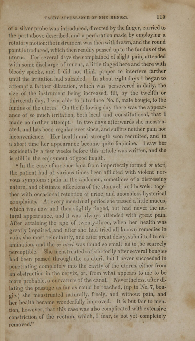 of a silver probe was introduced, directed by the finger, carried to the part above described, and a perforation made by employing a rotatory motion: the instrument was then withdrawn, and the round point introduced, which then readily passed up to the fundus of the uterus. For several days she complained of slight pain, attended with some discharge of mucus, a little tinged here and there with bloody specks, and I did not think proper to interfere farther until the irritation had subsided. In about eight days I began to attempt a farther dilatation, which was persevered in daily, the size of the instrument being increased, till, by the twelfth or thirteenth day, I was able to introduce No. 6, male bougie, to the fundus of the uterus. On the following day there was the appear- ance of so much irritation, both local and constitutional, that I made no farther attempt. In two days afterwards she menstru- ated, and has been regular ever since, and suffers neither pain nor inconvenience. Her health and strength soon recruited, and in a short time her appearance became quite feminine. I saw her accidentally a few weeks before this article was written, and she is still in the enjoyment of good health.  In the case of amenorrhma from imperfectly formed 05 uteri, the patient had at various times been afflicted with violent ner- vous symptoms; pain in the abdomen, sometimes of a distressing nature, and obstinate affections of the stomach and bowels; toge- ther with occasional retention of urine, and anomalous hysterical complaints. At every menstrual period she passed a little mucusr which tvas now and then slightly tinged, but had never the na- tural appearance, and it was always attended with great pain. After attaining the age of twenty-three, when her health was greatly impaired, and after she had tried all known remedies in vain, she most reluctantly, and after great delay, submitted to ex- amination, and the 05 uteri was found so small as to be scarcely perceptible. She menstruated satisfactorily after several bougies had been passed through the os uteri, but I never succeeded in penetrating completely into the cavity of the uterus, either from an obstruction in the cervix, or, from what appears to me to be more probable, a curvature of the canal. Nevertheless, after di- lating the passage as far as could be reached, (up to No. 7, bou- gie,) she menstruated naturally, freely, and without pain, and her health became wonderfully improved. It is but fair to men- tion, however, that this case was also complicated with extensive constriction of the rectum, which, I fear, is not yet completely removed.