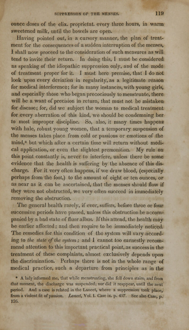 ounce doses of the elix. proprietat. every three hours, in warm sweetened milk, until the bowels are open. Having pointed out, in a cursory manner, the plan of treat- ment for the consequences of a sudden interruption of the menses, I shall now proceed to the consideration of such measures as will tend to invite their return. In doing this, I must be considered as speaking of the idiopathic suppression only, and of the mode of treatment proper for it. I must here premise, that I do not look upon every deviation in regularity, as a legitimate reason for medical interference; for in many instances, with young girls, and especially those who began precociously to menstruate, there will be a want of precision in return, that must not be mistaken for disease; for, did we subject the woman to medical treatment for every aberration of this kind, we should be condemning her to most improper discipline. So, also, it many times happens with hale, robust young women, that a temporary suspension of the menses takes place from cold or passions or emotions of the mind,* but which after a certain time will return without medi- cal application, or even the slightest premonition. My rule on this point constantly is, never to interfere, unless there be some evidence that the health is suffering by the absence of this dis- charge. For it very often happens, if we draw blood, (especially perhaps from the foot,) to the amount of eight or ten ounces, or as near as it can be ascertained, that the menses should flow if they were not obstructed, we very often succeed in immediately removing the obstruction. The general health rarely, if ever, suffers, before three or four successive periods have passed, unless this obstruction be accom- panied by a bad state of fluor albus. Jf this attend, the health may be earlier affected; and then require to be immediately noticed. The remedies for this condition of the system will vary accord- ing 1o the state of the system; and 1 cannot too earnestly recom- mend attention to this important practical point, as success in the treatment of these complaints, almost exclusively depends upon the discrimination. Perhaps there is not in the whole range of medical practice, such a departure from principles as in the • A lady informed me, that while menstruating, she fell down stairs; and from that moment, the discharge was suspended; nor did it reappear, until the next period. And a case is related in the Lancet, where a suppression took place, from a violent fit of passion. Lancet, Vol. I. Case ix. p. 497. See also Case, p. 126.