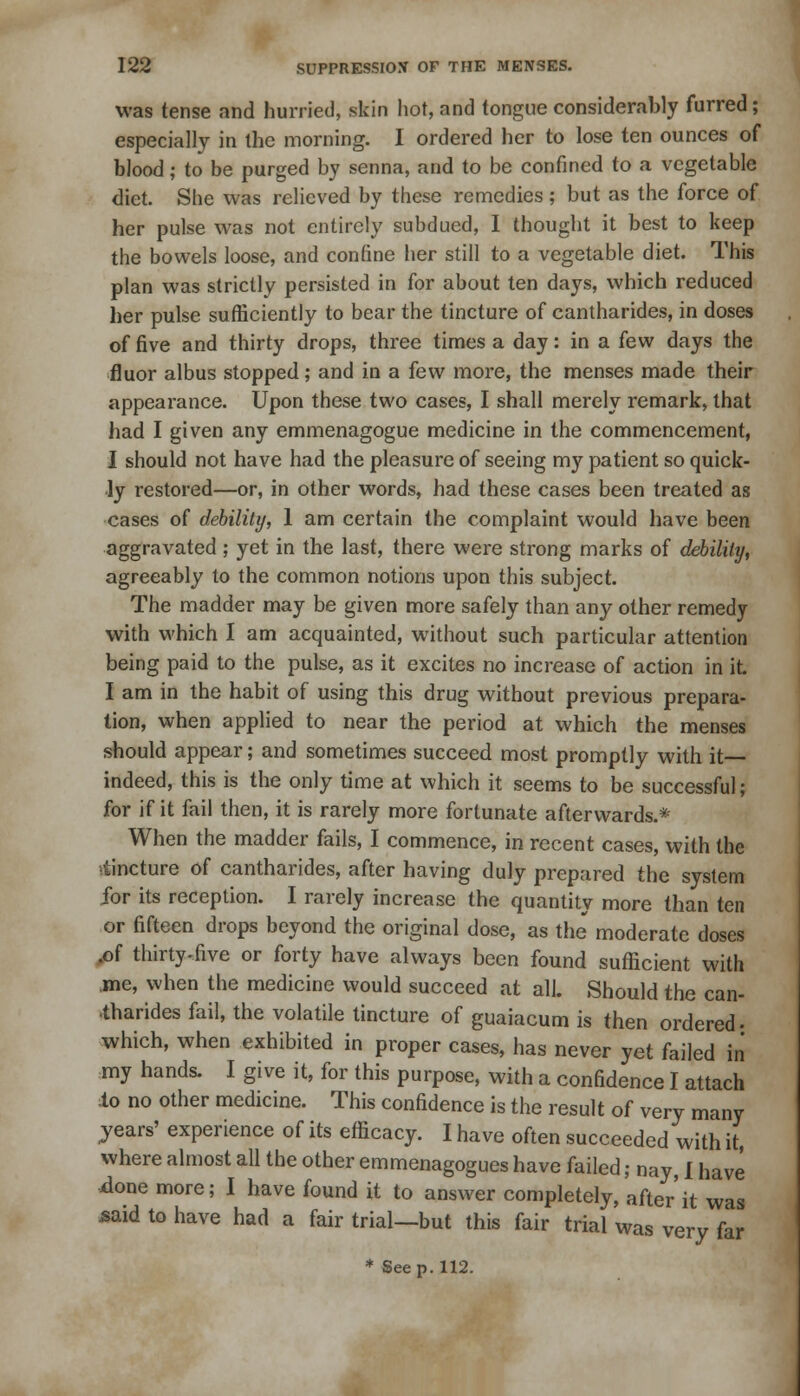 was tense and hurried, skin hot, and tongue considerably furred; especially in the morning. I ordered her to lose ten ounces of blood; to be purged by senna, and to be confined to a vegetable diet. She was relieved by these remedies; but as the force of her pulse was not entirely subdued, I thought it best to keep the bowels loose, and confine her still to a vegetable diet. This plan was strictly persisted in for about ten days, which reduced her pulse sufficiently to bear the tincture of cantharides, in doses of five and thirty drops, three times a day: in a few days the fluor albus stopped; and in a few more, the menses made their appearance. Upon these two cases, I shall merely remark, that had I given any emmenagogue medicine in the commencement, I should not have had the pleasure of seeing my patient so quick- ly restored—or, in other words, had these cases been treated as cases of debility, 1 am certain the complaint would have been aggravated ; yet in the last, there were strong marks of debility, agreeably to the common notions upon this subject. The madder may be given more safely than any other remedy with which I am acquainted, without such particular attention being paid to the pulse, as it excites no increase of action in it. I am in the habit of using this drug without previous prepara- tion, when applied to near the period at which the menses should appear; and sometimes succeed most promptly with it— indeed, this is the only time at which it seems to be successful; for if it fail then, it is rarely more fortunate afterwards.* When the madder fails, I commence, in recent cases, with the ■tincture of cantharides, after having duly prepared the system for its reception. I rarely increase the quantity more than ten or fifteen drops beyond the original dose, as the moderate doses .of thirty-five or forty have always been found sufficient with .me, when the medicine would succeed at all. Should the can- tharides fail, the volatile tincture of guaiacum is then ordered- which, when exhibited in proper cases, has never yet failed in my hands. I give it, for this purpose, with a confidence I attach to no other medicine. This confidence is the result of very many jears' experience of its efficacy. I have often succeeded with it, where almost all the other emmenagogues have failed; nay, I have done more; I have found it to answer completely, after'it was said to have had a fair trial—but this fair trial was very far * See p. 112.