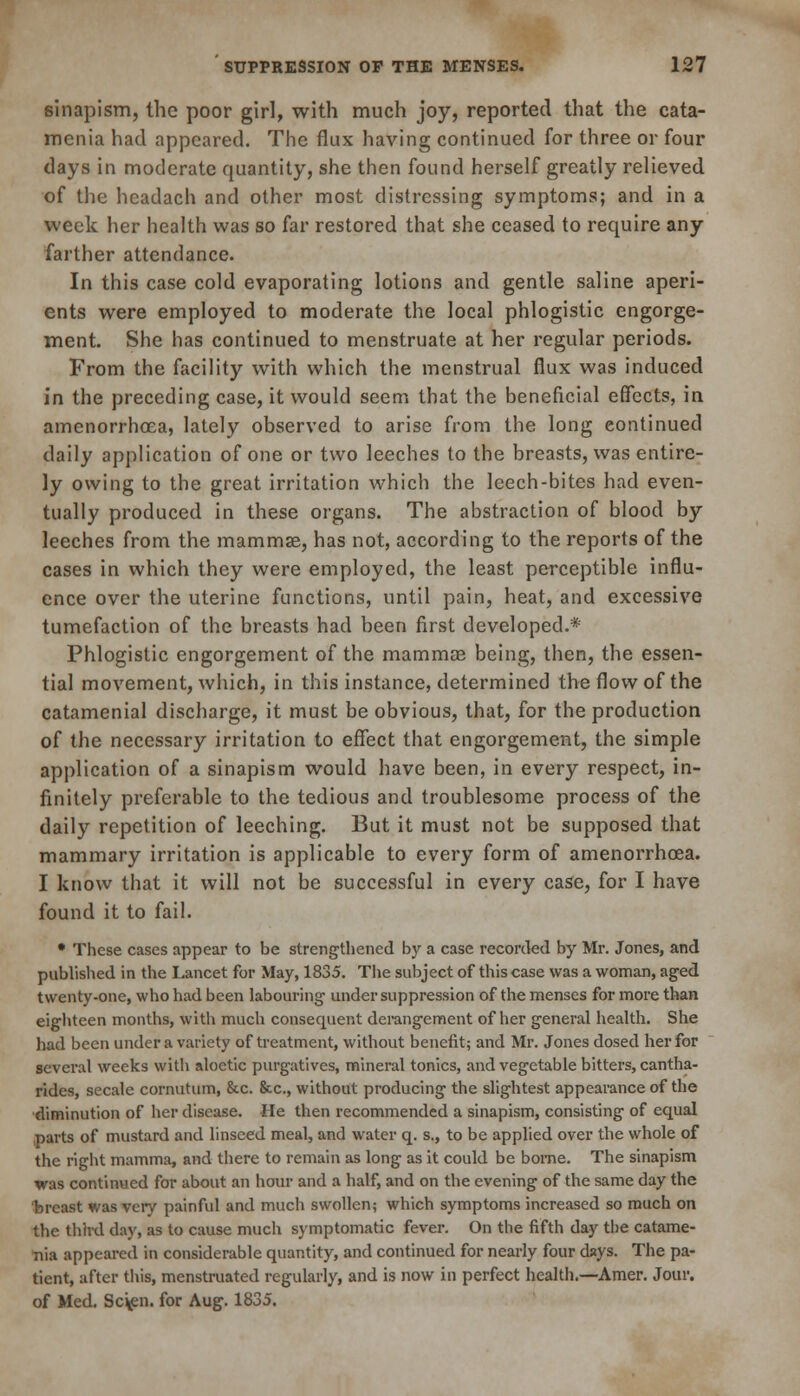 sinapism, the poor girl, with much joy, reported that the cata- menia had appeared. The flux having continued for three or four days in moderate quantity, she then found herself greatly relieved of the headach and other most distressing symptoms; and in a week her health was so far restored that she ceased to require any farther attendance. In this case cold evaporating lotions and gentle saline aperi- ents were employed to moderate the local phlogistic engorge- ment. She has continued to menstruate at her regular periods. From the facility with which the menstrual flux was induced in the preceding case, it would seem that the beneficial effects, in amenorrhoea, lately observed to arise from the long continued daily application of one or two leeches to the breasts, was entire- ly owing to the great irritation which the leech-bites had even- tually produced in these organs. The abstraction of blood by leeches from the mammse, has not, according to the reports of the cases in which they were employed, the least perceptible influ- ence over the uterine functions, until pain, heat, and excessive tumefaction of the breasts had been first developed.* Phlogistic engorgement of the mammae being, then, the essen- tial movement, which, in this instance, determined the flow of the catamenial discharge, it must be obvious, that, for the production of the necessary irritation to effect that engorgement, the simple application of a sinapism would have been, in every respect, in- finitely preferable to the tedious and troublesome process of the daily repetition of leeching. But it must not be supposed that mammary irritation is applicable to every form of amenorrhoea. I know that it will not be successful in every case, for I have found it to fail. • These cases appear to be strengthened by a case recorded by Mr. Jones, and published in the Lancet for May, 1835. The subject of this case was a woman, aged twenty-one, who had been labouring' under suppression of the menses for more than eighteen months, with much consequent derangement of her general health. She had been under a variety of treatment, without benefit; and Mr. Jones dosed her for several weeks with aloetic purgatives, mineral tonics, and vegetable bitters, cantha- rides, secale cornutum, &c. &c, without producing the slightest appearance of the •diminution of her disease, lie then recommended a sinapism, consisting of equal parts of mustard and linseed meal, and water q. s., to be applied over the whole of the right mamma, and there to remain as long as it could be borne. The sinapism was continued for about an hour and a half, and on the evening of the same day the breast was very painful and much swollen; which symptoms increased so much on the third day, as to cause much symptomatic fever. On the fifth day the catame- tiia appeared in considerable quantity, and continued for nearly four days. The pa- tient, after this, menstruated regularly, and is now in perfect health.—Amer. Jour, of Med. Sc\en. for Aug. 1835.