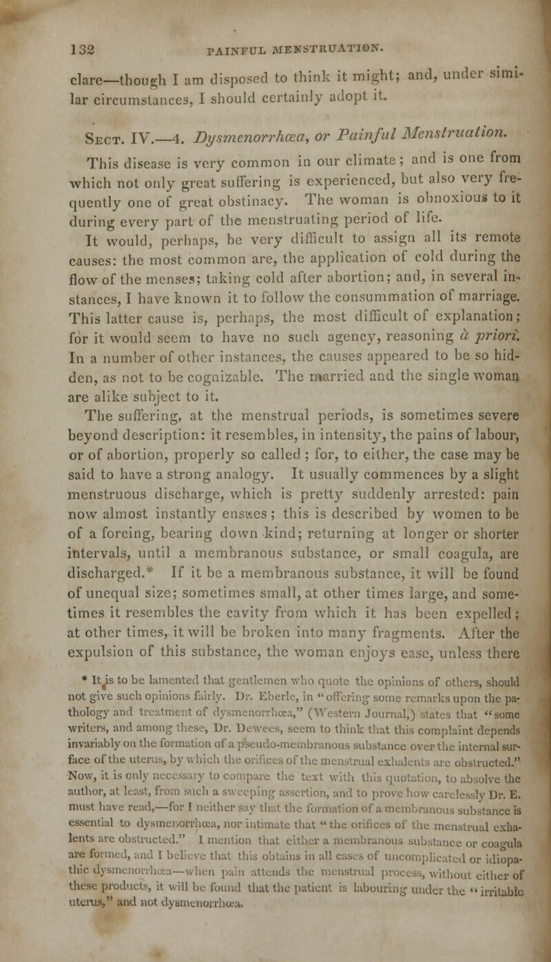 dare—though I am disposed to think it might; and, under simi- lar circumstances, I should certainly adopt it. Sect. IV.—4. Dysmenorrhea, or Painful Menstruation. This disease is very common in our climate; and is one from which not only great suffering is experienced, but also very fre- quently one of great obstinacy. The woman is obnoxious to it during every part of the menstruating period of life. It would, perhaps, be very difficult to assign all its remote causes: the most common are, the application of cold during the flow of the menses; taking cold after abortion; and, in several in- stances, I have known it to follow the consummation of marriage. This latter cause is, perhaps, the most difficult of explanation; for it would seem to have no such agency, reasoning a priori. In a number of other instances, the causes appeared to be so hid- den, as not to be cognizable. The married and the single woman arc alike subject to it. The suffering, at the menstrual periods, is sometimes severe beyond description: it resembles, in intens^, the pains of labour, or of abortion, properly so called ; for, to either, the case may be said to have a strong analogy. It usually commences by a slight menstruous discharge, which is pretty suddenly arrested: pain now almost instantly ensues ; this is described by women to be of a forcing, bearing down kind; returning at longer or shorter intervals, until a membranous substance, or small coagula, are discharged.* If it be a membranous substance, it will be found of unequal size; sometimes small, at other times large, and some- times it resembles the cavity from which it has been expelled; at other times, it will be broken into many fragments. After the expulsion of this substance, the woman enjoys ease, unless there • It is to be lamented that gentlemen who quote the opinions of others, should not give such opinions fairly. Dr. Eberle, in offering some remarks upon the pa- thology and treatment of dysmenorrhea, (Western Journal,) slates that some writers, and among these, Dr. Dewees, seem to think that this complaint depends invariably on the formation of a pseudo-membranous substance over the internal sur- face of the uterus, by which the orifices of the menstrual exhalents are obstructed. Now, it is only necessary to compare the text with this quotation, to absolve the author, at least, from such a sweeping assertion, and to prove how carelessly Dr. E. must have read,—for I neither say that the formation of a membranous substance is essential to dysmenorrhea, nor intimate that the orifices of the menstrual cxha- lents are obstructed. 1 mention that either a membranous substance or coa<mla are formed, and I believe that this obtains in all cases of uncomplicated or idiopa- thic dysmenorrhea—when pain attends the menstrual process, without either of these products, it will be found that the patient is labouring under the irritable uterus, and not dysmenorrhea.