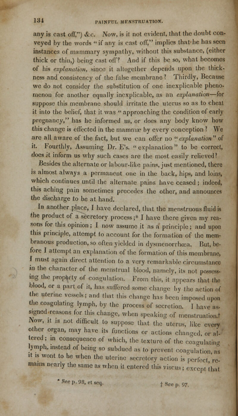 any is cast off;) Sic. Now, is it not evident, that the doubt con- veyed by the words  if any is cast off, implies that he has seen instances of mammary sympathy, without this substance, (either thick or thin,) being cast off? And if this be so, what becomes of his explanation, since it altogether depends upon the thick- ness and consistency of the false membrane 1 Thirdly, Because we do not consider the substitution of one inexplicable pheno- menon for another equally inexplicable, as an explanation—for suppose this membrane should irritate the uterus so as to cheat it into the belief, that it was  approaching the condition of early pregnancy, has he informed us, or does any body know how this change is effected in the mamma? by every conception 1 We are all aware of the fact, but we can offer no explanation of it. Fourthly, Assuming Dr. E's.  explanation  to be correct, does it inform us why such cases are the most easily relieved? Besides the alternate or labour-like pains, just mentioned, there is almost always a permanent one in the back, hips, and loins, which continues until the alternate pains have ceased ; indeed, this aching pain sometimes precedes the other, and announces the discharge to be at hand. In another place, I have declared, that the menstruous fluid is the product of a secretory process;* I have there given my rea- sons for this opinion; I now assume it as a principle; and upon this principle, attempt to account for the formation of the mem- branous production, so often yielded in dysmenorrhea. But, be- fore I attempt an explanation of the formation of this membrane, I must again direct attention to a very remarkable circumstance in the character of the menstrual blood, namely, its not possess- ing the property of coagulation. From this, it appears that thjB blood, or a part of it, has suffered some change by (he action of the uterine vessels; and that this change has been imposed upon the coagulating lymph, by the process of secretion. I have as- signed reasons for this change, when speaking of menstruation.! Now, ,t is not difficult to suppose that the uterus, like every other organ, may have its functions or actions changed or al- tered; in consequence of which, the texture of the coagulating lymph, instead of being so subdued as to prevent coagulation a*s it is wont to be when the uterine secretory action is perfect re- mains nearly the same as when it entered this viscus; except that ' See p. 98, et acq. f See p 97.