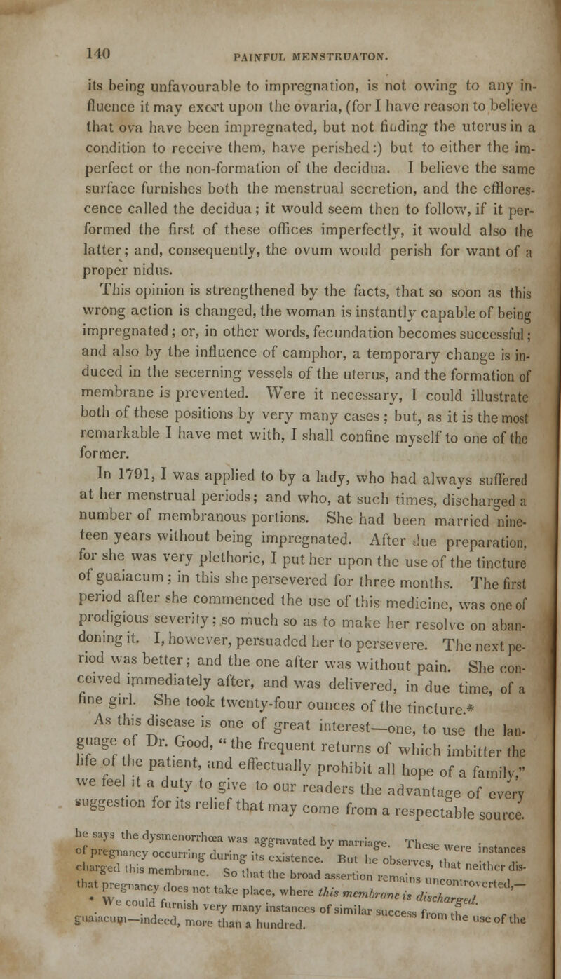 its being unfavourable to impregnation, is not owing to any in- fluence it may exert upon the ovaria, (for I have reason to believe that ova have been impregnated, but not finding the uterus in a condition to receive them, have perished:) but to either the im- perfect or the non-formation of the decidua. I believe the same surface furnishes both the menstrual secretion, and the efflores- cence called the decidua; it would seem then to follow, if it per- formed the first of these offices imperfectly, it would also the latter; and, consequently, the ovum would perish for want of a proper nidus. This opinion is strengthened by the facts, that so soon as this wrong action is changed, the woman is instantly capable of being impregnated; or, in other words, fecundation becomes successful; and also by the influence of camphor, a temporary change is in- duced in the secerning vessels of the uterus, and the formation of membrane is prevented. Were it necessary, I could illustrate both of these positions by very many cases ; but, as it is the most remarkable I have met with, I shall confine myself to one of the former. In 1791, I was applied to by a lady, who had always suffered at her menstrual periods; and who, at such times, discharged a number of membranous portions. She had been married Nine- teen years without being impregnated. After due preparation, for she was very plethoric, I put her upon the use of the tincture of guaiacum ; in this she persevered for three months. The first period after she commenced the use of this medicine, was one of prodigious severity; so much so as to malce her resolve on aban- doning it. I, however, persuaded her to persevere. The next pe- riod was better; and the one after was without pain. She con- ceived immediately after, and was delivered, in clue time, of a fine girl. She took twenty-four ounces of the tincture * As this disease is one of great interest-one, to use the lan- guage of Dr. Good, «the frequent returns of which imbitter the life of he patient, and effectually prohibit all hope of a family, we feeht a duty to give to our readers the advantage of every suggests for its relief that may come from a respectable source. }S the d>smeno^°- ^s aggravated by marriage. These were instances of pregnancy occurring during its existence. But he observes tilt I charged this membrane. So that the broad assertion remains ill '7 ? w^f;loes rtake p,ace'where ms —^^:r'-