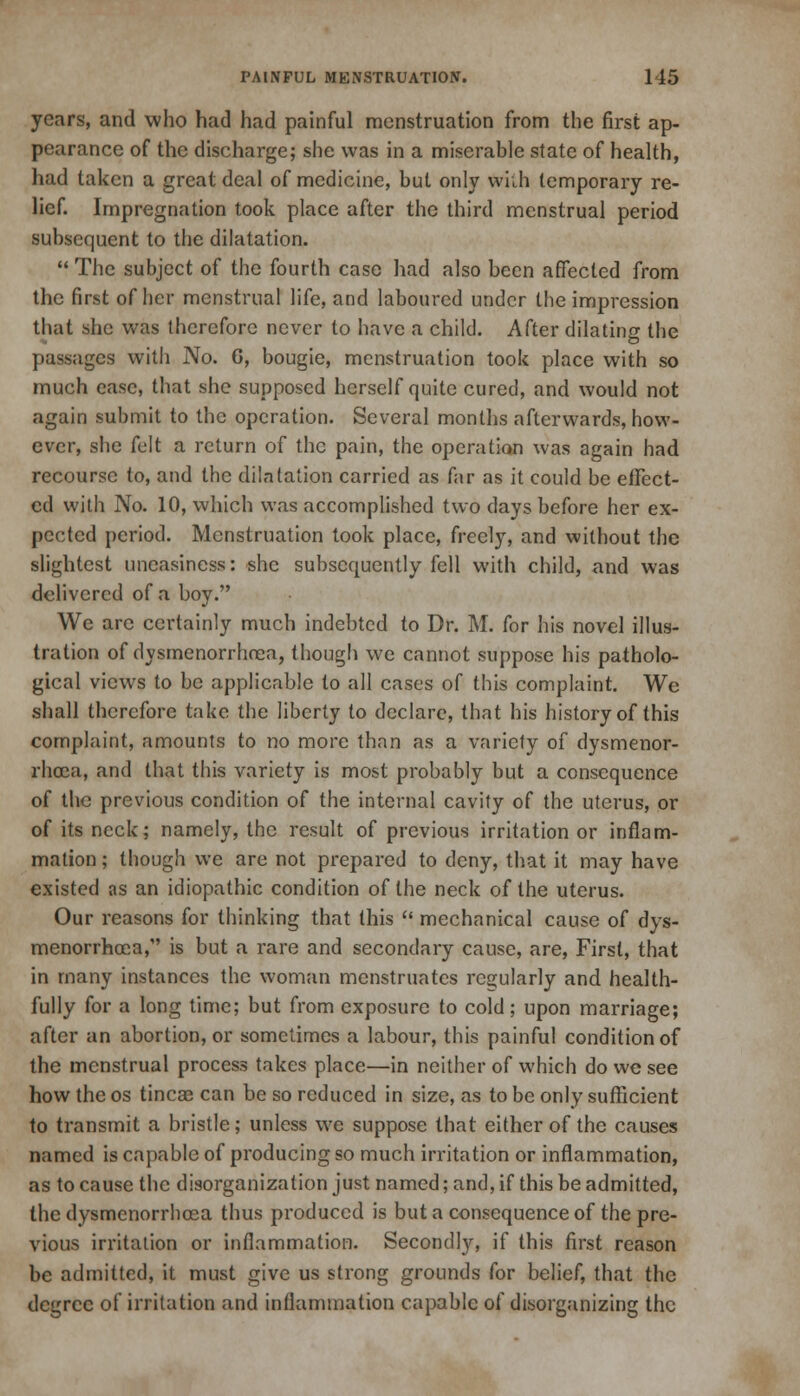 years, and who had had painful menstruation from the first ap- pearance of the discharge; she was in a miserable state of health, had taken a great deal of medicine, but only wiih temporary re- lief. Impregnation took place after the third menstrual period subsequent to the dilatation.  The subject of the fourth case had also been affected from the first of her menstrual life, and laboured under the impression that she was therefore never to have a child. After dilating the passages with No. G, bougie, menstruation took place with so much ease, that she supposed herself quite cured, and would not again submit to the operation. Several months afterwards, how- ever, she felt a return of the pain, the operation was again had recourse to, and the dilatation carried as far as it could be effect- ed with No. 10, which was accomplished two days before her ex- pected period. Menstruation took place, freely, and without the slightest uneasiness: she subsequently fell with child, and was delivered of a boy. We are certainly much indebted to Dr. M. for his novel illus- tration of dysmenorrhea, though we cannot suppose his patholo- gical views to be applicable to all cases of this complaint. We shall therefore take the liberty to declare, that his history of this complaint, amounts to no more than as a variety of dysmenor- rhoea, and that this variety is most probably but a consequence of the previous condition of the internal cavity of the uterus, or of its neck; namely, the result of previous irritation or inflam- mation ; though we are not prepared to deny, that it may have existed as an idiopathic condition of the neck of the uterus. Our reasons for thinking that this  mechanical cause of dys- menorrhoea, is but a rare and secondary cause, are, First, that in many instances the woman menstruates regularly and health- fully for a long time; but from exposure to cold; upon marriage; after an abortion, or sometimes a labour, this painful condition of the menstrual process takes place—in neither of which do we see how the os tincae can be so reduced in size, as to be only sufficient to transmit a bristle; unless we suppose that either of the causes named is capable of producing so much irritation or inflammation, as to cause the disorganization just named; and, if this be admitted, the dysmenorrhcea thus produced is but a consequence of the pre- vious irritation or inflammation. Secondly, if this first reason be admitted, it must give us strong grounds for belief, that the degree of irritation and inflammation capable of disorganizing the