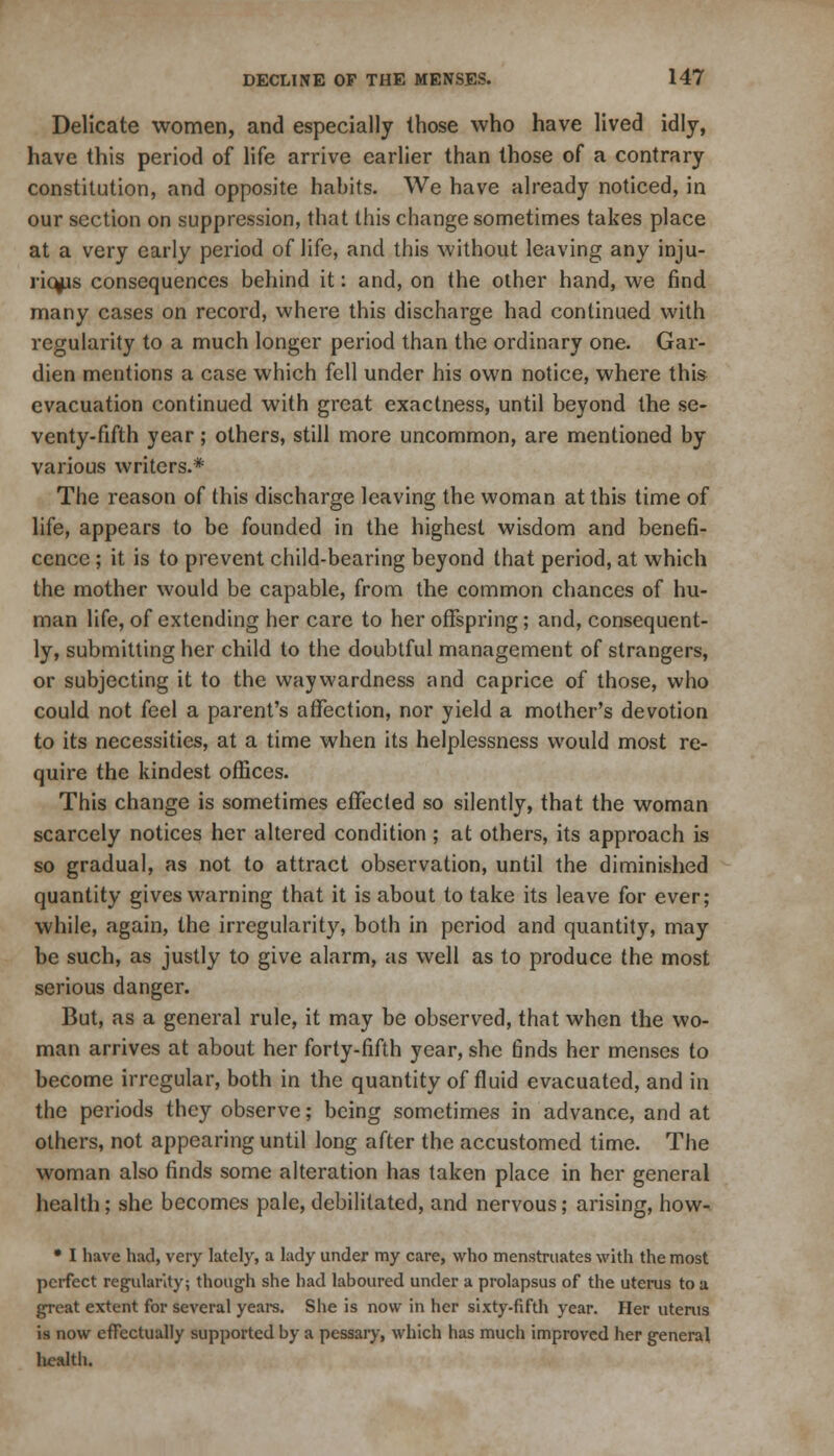 Delicate women, and especially those who have lived idly, have this period of life arrive earlier than those of a contrary constitution, and opposite habits. We have already noticed, in our section on suppression, that this change sometimes takes place at a very early period of life, and this without leaving any inju- rious consequences behind it: and, on the other hand, we find many cases on record, where this discharge had continued with regularity to a much longer period than the ordinary one. Gar- dien mentions a case which fell under his own notice, where this evacuation continued with great exactness, until beyond the se- venty-fifth year; others, still more uncommon, are mentioned by various writers.* The reason of this discharge leaving the woman at this time of life, appears to be founded in the highest wisdom and benefi- cence ; it is to prevent child-bearing beyond that period, at which the mother would be capable, from the common chances of hu- man life, of extending her care to her offspring; and, consequent- ly, submitting her child to the doubtful management of strangers, or subjecting it to the waywardness and caprice of those, who could not feel a parent's affection, nor yield a mother's devotion to its necessities, at a time when its helplessness would most re- quire the kindest offices. This change is sometimes effected so silently, that the woman scarcely notices her altered condition ; at others, its approach is so gradual, as not to attract observation, until the diminished quantity gives warning that it is about to take its leave for ever; while, again, the irregularity, both in period and quantity, may be such, as justly to give alarm, as well as to produce the most serious danger. But, as a general rule, it may be observed, that when the wo- man arrives at about her forty-fifth year, she finds her menses to become irregular, both in the quantity of fluid evacuated, and in the periods they observe; being sometimes in advance, and at others, not appearing until long after the accustomed time. The woman also finds some alteration has taken place in her general health; she becomes pale, debilitated, and nervous; arising, how-. • I have had, very lately, a lady under my care, who menstruates with the most perfect regularity; though she had laboured under a prolapsus of the uterus to a great extent for several years. She is now in her sixty-fifth year. Her uterus is now effectually supported by a pessary, which has much improved her general health.