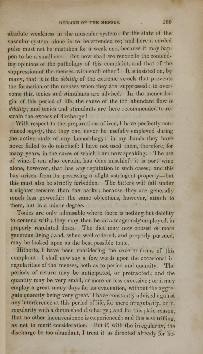 absolute weakness in the muscular system; for (he state of the vascular system alone is to be attended to; and here a corded pulse must not be mistaken for a weak one, because it may hap- pen to be a small one. But how shall we reconcile the contend- ing opinions of the pathology of this complaint, and that of the suppression of the menses, with each other ? It is insisted on, by many, that it is the debility of the extreme vessels that prevents the formation of the menses when they are suppressed: to over- come this, tonics and stimulants are advised. In the menorrha- gia of this period of life, the cause of the too abundant flow is debility; and tonics and stimulants are here recommended to re- strain the excess of discharge ! With respect to the preparations of iron, I have perfectly con- vinced myself, that they can never be usefully employed during .the active state of any hemorrhagy: in my hands they have never failed to do mischief: I have not used them, therefore, for many years, in the cases of which I am now speaking. The use of wine, I am also certain, has done mischief: it is port wine alone, however, that has any reputation in such cases; and this has arisen from its possessing a slight astringent property—but this must also be strictly forbidden. The bitters will fall under a slighter censure than the barks; because they are generally much less powerful: the same objections, however, attach to them, but in a minor degree. Tonics are only admissible where there is nothing but debility to contend with; they may then be advantageously'employed, in properly regulated doses. The diet may now consist of more generous living; and, when well ordered, and properly pursued, may be looked upon as the best possible tonic. Hitherto, I have been considering the severer forms of this complaint: I shall now say a few words upon the occasional ir- regularities of the menses, both as to period and quantity. The periods of return may be anticipated, or protracted; and the quantity may be very small, or more or less excessive; or it may employ a great many days for its evacuation, without the aggre- gate quantity being very great. 1 have constantly advised against any interference at this period of life, for mere irregularity, or ir- regularity with a diminished discharge; and for this plain reason, that no other inconvenience is experienced; and this is so trifling, as not to merit consideration. But if, with the irregularis, the discharge be too abundant, I treat it as directed already for he-