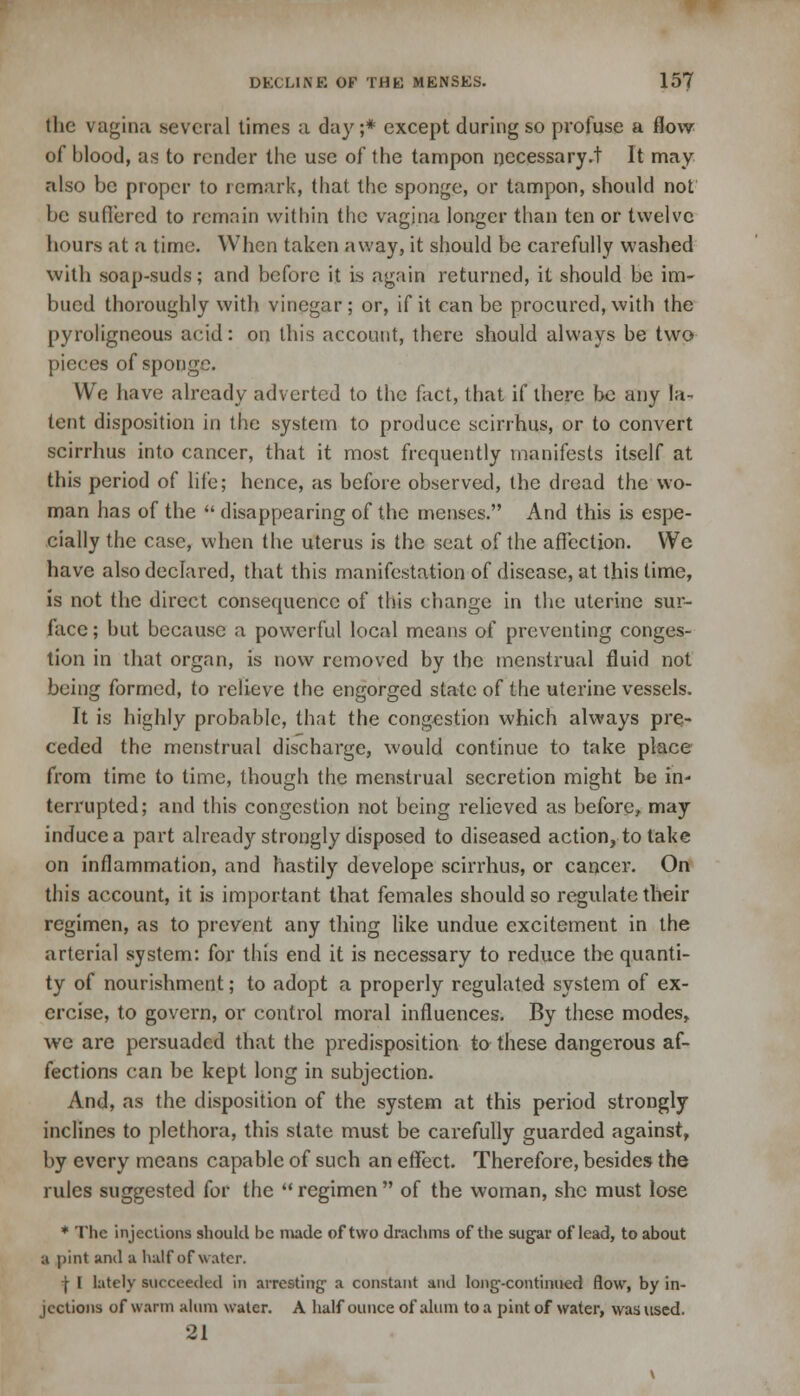 the vagina several times a day ;* except during so profuse a flow of blood, as to render the use of the tampon necessary.! It may also be proper to remark, that the sponge, or tampon, should not be suffered to remain within the vagina longer than ten or twelve hours at a time. When taken away, it should be carefully washed with soap-suds; and before it is again returned, it should be im- bued thoroughly with vinegar; or, if it can be procured, with the pyroligncous acid: on this account, there should always be two pieces of sponge. We have already adverted to the fact, that if there be any la- tent disposition in the system to produce scirrhus, or to convert scirrhus into cancer, that it most frequently manifests itself at this period of life; hence, as before observed, the dread the wo- man has of the  disappearing of the menses. And this is espe- cially the case, when the uterus is the seat of the affection. We have also declared, that this manifestation of disease, at this time, is not the direct consequence of this change in the uterine sur- face; but because a powerful local means of preventing conges- tion in that organ, is now removed by the menstrual fluid not being formed, to relieve the engorged state of the uterine vessels. It is highly probable, that the congestion which always pre- ceded the menstrual discharge, would continue to take place from time to time, though the menstrual secretion might be in- terrupted; and this congestion not being relieved as before, may induce a part already strongly disposed to diseased action, to take on inflammation, and hastily develope scirrhus, or cancer. On this account, it is important that females should so regulate their regimen, as to prevent any thing like undue excitement in the arterial system: for this end it is necessary to reduce the quanti- ty of nourishment; to adopt a properly regulated system of ex- ercise, to govern, or control moral influences. By these modes, we are persuaded that the predisposition to these dangerous af- fections can be kept long in subjection. And, as the disposition of the system at this period strongly inclines to plethora, this state must be carefully guarded against, by every means capable of such an effect. Therefore, besides the rules suggested for the  regimen  of the woman, she must lose * The injections should be made of two drachms of the sugar of lead, to about a pint and a half of water. | I lately succeeded in arresting' a constant and long-continued flow, by in- jections of warm alum water. A half ounce of alum to a pint of water, was used. 21