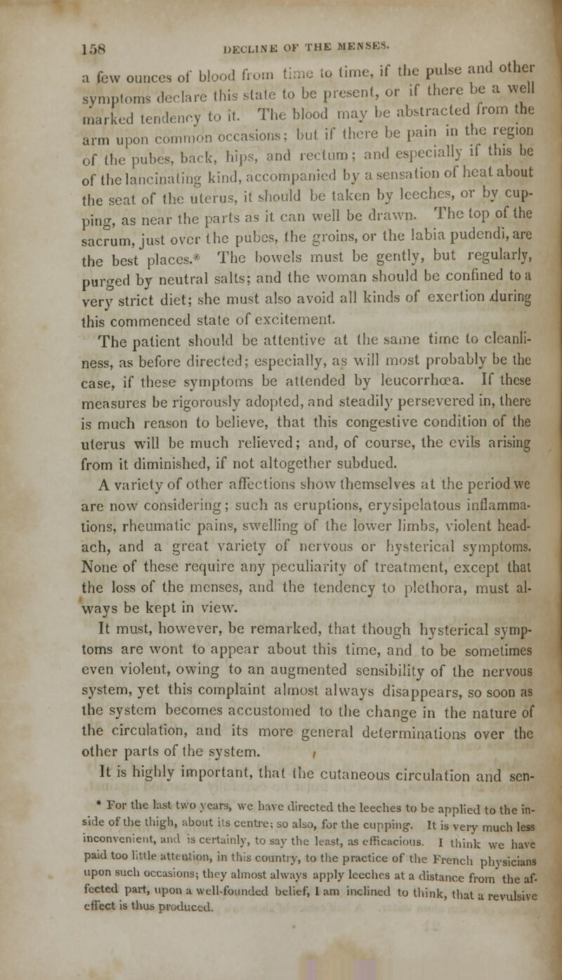 a few ounces of blood from time to time, if the pulse and other symptoms declare this slate to be present, or if there be a well marked tendency to it. The blood may be abstracted from the arm upon common occasions; but if there be pain in the region of the pubes, back, hips, and rectum; and especially if this be of the lancinating kind, accompanied by a sensation of heat about the seat of the uterus, it should be taken by leeches, or by cup- ping, as near the parts as it can well be drawn. The top of the sacrum, just over the pubes, the groins, or the labia pudcndi.are the best places.* The bowels must be gently, but regularly, purged by neutral salts; and the woman should be confined to a very strict diet; she must also avoid all kinds of exertion .during this commenced state of excitement. The patient should be attentive at the same time to cleanli- ness, as before directed; especially, as will most probably be the case, if these symptoms be attended by leucorrhcea. If these measures be rigorously adopted, and steadily persevered in, there is much reason to believe, that this congestive condition of the uterus will be much relieved; and, of course, the evils arising from it diminished, if not altogether subdued. A variety of other affections show themselves at the period we are now considering; such as eruptions, erysipelatous inflamma- tions, rheumatic pains, swelling of the lower limbs, violent head- ach, and a great variety of nervous or hysterical symptoms. None of these require any peculiarity of treatment, except that the loss of the menses, and the tendency to plethora, must al- ways be kept in view. It must, however, be remarked, that though hysterical symp- toms are wont to appear about this time, and to be sometimes even violent, owing to an augmented sensibility of the nervous system, yet this complaint almost always disappears, so soon as the system becomes accustomed to the change in the nature of the circulation, and its more general determinations over the other parts of the system. / It is highly important, that (he cutaneous circulation and sen- * For the last two years, we have directed the leeches to be applied to the in- side of the thigh, about its centre; so also, for the cupping-. It is very much less inconvenient, and is certainly, to say the least, as efficacious. I think we have paid too little attention, in this country, to the practice of the French physicians upon such occasions; they almost always apply leeches at a distance from the af- fected part, upon a well-founded belief, L am inclined to think, that a revulsive effect is thus produced.