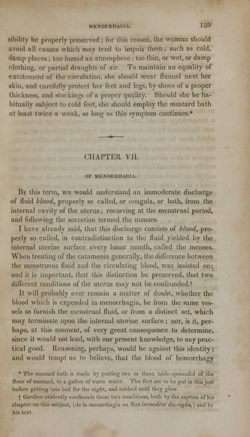 sibility be properly preserved ; for this reason, the woman should avoid all causes which may tend to impair them; such as cold, damp places; too humid an atmosphere ; too thin, or wet, or damp clothing, or partial draughts of air. To maintain an equality of excitement of the circulation, she should wear flannel next her skin, and carefully protect her feet and legs, by shoes of a proper thickness, and stockings of a proper quality. Should she be ha- bitually subject to cold kct, she should employ the mustard bath at least twice a weak, so long as this symptom continues.* CHAPTER VII. OF MENORRHAGIA. By this term, we would understand an immoderate discharge of fluid blood, properly so called, or coagula, or both, from the internal cavity of the uterus; recurring at the menstrual period, and following the secretion termed the menses. I have already said, that this discharge consists of blood, pro- perly so called, in contradistinction to the fluid yielded by the internal uterine surface every lunar month, called the menses. When treating of the catamenia generally, the difference between the menstruous fluid and the circulating blood, was insisted on; and it is important, that this distinction be preserved, that two different conditions of the uterus may not be confounded/! It will probably ever remain a matter of doubt, whether the blood which is expended in menorrhagia, be from the same ves- sels as furnish the menstrual fluid, or from a distinct set, which may terminate upon the internal uterine surface; nor, is it, per- haps, at this moment, of very great consequence to determine, since it would not lead, with our present knowledge, to any prac- tical good. Reasoning, perhaps, would be against this identity; and would tempt us to believe, that the blood of hemorrhagy * The mustard bath is made by putting two or three table-spoonsful of the flour of mustard, to a gallon of warm water. The feet arc to be put in this just before getting into bed for the night, and rubbed until they glow. | Gardien evidently confounds these two conditions, both by the caption of his chapter on this subject, (de la menorrhagia ou fluximraorf^r/ desregies,) and by his text.