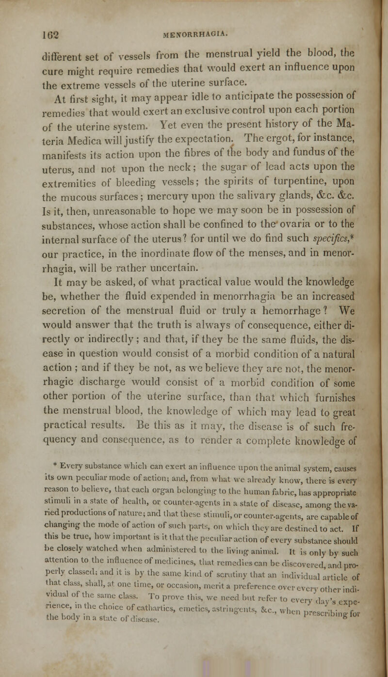 different set of vessels from the menstrual yield the blood, the cure might require remedies that would exert an influence upon the extreme vessels of the uterine surface. At first sight, it may appear idle to anticipate the possession of remedies that would exert an exclusive control upon each portion of the uterine system. Yet even the present history of the Ma- teria Medici will justify the expectation.^ The ergot, for instance, manifests its action upon the fibres of tfie body and fundus of the uterus, and not upon the neck; the sugar of lead acts upon the extremities of bleeding vessels; the spirits of turpentine, upon the mucous surfaces; mercury upon the salivary glands, &c. &c. Is it, then, unreasonable to hope we may soon be in possession of substances, whose action shall be confined to the'ovaria or to the internal surface of the uterus'? for until we do find such specifics* our practice, in the inordinate flow of the menses, and in menor- rhagia, will be rather uncertain. It may be asked, of what practical value would the knowledge be, whether the fluid expended in menorrhagia be an increased secretion of the menstrual fluid or truly a hemorrhage? We would answer that the truth is always of consequence, either di- rectly or indirectly; and that, if they be the same fluids, the dis- ease in question would consist of a morbid condition of a natural action ; and if they be not, as we believe they are not, the menor- rhagic discharge would consist of a morbid condition of some other portion of the uterine surface, than that which furnishes the menstrual blood, the knowledge of which may lead to great practical results. Be this as it may, the disease is of such fre- quency and consequence, as to render a complete knowledge of * Every substance which can exert an influence upon the animal system, causes its own peculiar mode of action; and, from what we already know, there is every reason to believe, that each organ belonging to the human fabric, has appropriate stimuli in a state of health, or counter-agents in a state of disease, among the va- ried productions of nature; and that these stimuli, or counter-agents, are capable of changing the mode of action of such parts, on which they are destined to act. If this be true, how important is it that the peculiar action of every substance should be closely watched when administered to the living animal, it is only by such attention to the influence of medicines, that remedies can be discovered, and pro- perly classed; and it is by the same kind of scrutiny that an individual article of that class, shall, at one time, or occasion, merit a preference over every other indi vidual of the same class. To prove this, we need but refer to every day's cxne nence in the choice of cathartics, emetics, astringents, Sec, when prescribing^ the body in a state of disease. aiming 101