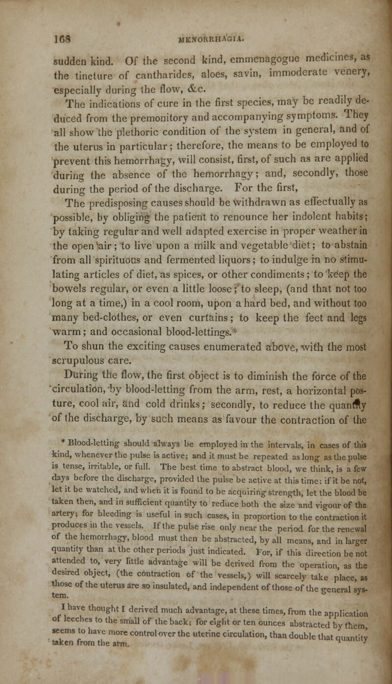 sudden kind. Of the second kind, emmenagogue medicines, as the tincture of cantharidcs, aloes, savin, immoderate venery, especially during the flow, &c. The indications of cure in the first species, may be readily de- duced from the premonitory and accompanying symptoms. They all show the plethoric condition of the system in general, and of the uterus in particular; therefore, the means to be employed to prevent this hemorrhagy, will consist, first, of such as are applied during the absence of the hemorrhagy; and, secondly, those during the period of the discharge. For the first, The predisposing causes should be withdrawn as effectually as possible, by obliging the patient to renounce her indolent habits; by taking regular and well adapted exercise in proper weather in the openvair; to live upon a milk and vegetable'diet; to abstain from all spirituous and fermented liquors; to indulge in no stimu- lating articles of diet, as spices, or other condiments; to 'keep the bowels regular, or even a little loose;'to sleep, (and that not too long at a time,) in a cool room, upon a hard bed, and without too many bed-clothes, or even curtains; to keep the feet and legs warm; and occasional blood-lettings. To shun the exciting causes enumerated aibove, with the most scrupulous care. During the flow, the first object is to diminish the force of the circulation,'by blood-letting from the arm, rest, a horizontal pos- ture, cool air, and cold drinks; secondly, to reduce the quanfty of the discharge, by such means as favour the contraction of the ♦Blood-letting should always be employed in the intervals, in cases of this kind, whenever the pulse is active; and it must be repeated as long as the pulse is tense, irritable, or full. The best time to abstract blood, we think, is a few days before the discharge, provided the pulse be active at this time: if it be not, let it be watched, and when it is found to be acquiring strength, let the blood be taken then, and in sufficient quantity to reduce both the size and vigour of the artery; for bleeding is useful in such cases, in proportion to the contraction it produces in the vessels. If the pulse rise only near the period for the renewal of the hemorrhagy, blood must then be abstracted, by all means, and in larger quantity than at the other periods just indicated. For, if this direction be not attended to, very little advantage will be derived from the operation, as the desired object, (the contraction of the vessels,) will scarcely take place, as those of the uterus are so insulated, and independent of those of the general sys- tem. & * } I have thought I derived much advantage, at these times, from the application of leeches to the small of the back; for eight or ten ounces abstracted by (hem seems to have more control over the uterine circulation, than double that auantitv taken from the arm. H ;