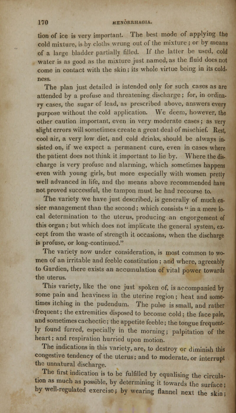 tion of ice is very important. The best mode of applying the cold mixture, is by cloths wrung out of the mixture ; or by means of a large bladder partially rilled. If the latter be used, cold water is as good as the mixture just named, as the fluid does not come in contact with the skin; its whole virtue being in its cold- ness. The plan just detailed is intended only for such cases as are attended by a profuse and threatening discharge; for, in ordina- ry cases, the sugar of lead, as prescribed above, answers every purpose without the cold application. We deem, however, the other caution important, even in very moderate cases; as very slight errors will sometimes create a great deal of mischief. Rest, cool air, a very low diet, and cold drinks, should be always in- sisted on, if we expect a permanent cure, even in cases where the patient does not think it important to lie by. Where the dis- charge is very profuse and alarming, which sometimes happens even with young girls, but more especially with women pretty well advanced in life, and the means above recommended have not proved successful, the tampon must be had recourse to. The variety we have just described, is generally of much ea- sier management than the second ; which consists  in a mere lo- cal determination to the uterus, producing an engorgement of this organ; but which does not implicate the general system, ex- cept from the waste of strength it occasions, when the discharge is profuse, or long-continued. The variety now under consideration, is most common to wo- men of an irritable and feeble constitution ; and where, agreeably to Gardien, there exists an accumulation of vital power towards the uterus. This variety, like the one just spoken of, is accompanied by some pain and heaviness in the uterine region; heat and some- times itching in the pudendum. The pulse is small, and rather \ frequent; the extremities disposed to become cold; the face pale, and sometimes cachectic; the appetite feeble; the tongue frequent- ly found furred, especially in the morning; palpitation of the heart; and respiration hurried upon motion. The indications in this variety, are, to destroy or diminish this congestive tendency of the uterus; and to moderate, or interrupt the unnatural discharge. The first indication is to be fulfilled by equalising the circula- tion as much as possible, by determining it towards the surface; by well-regulated exercise; by wearing flannel next the skin';