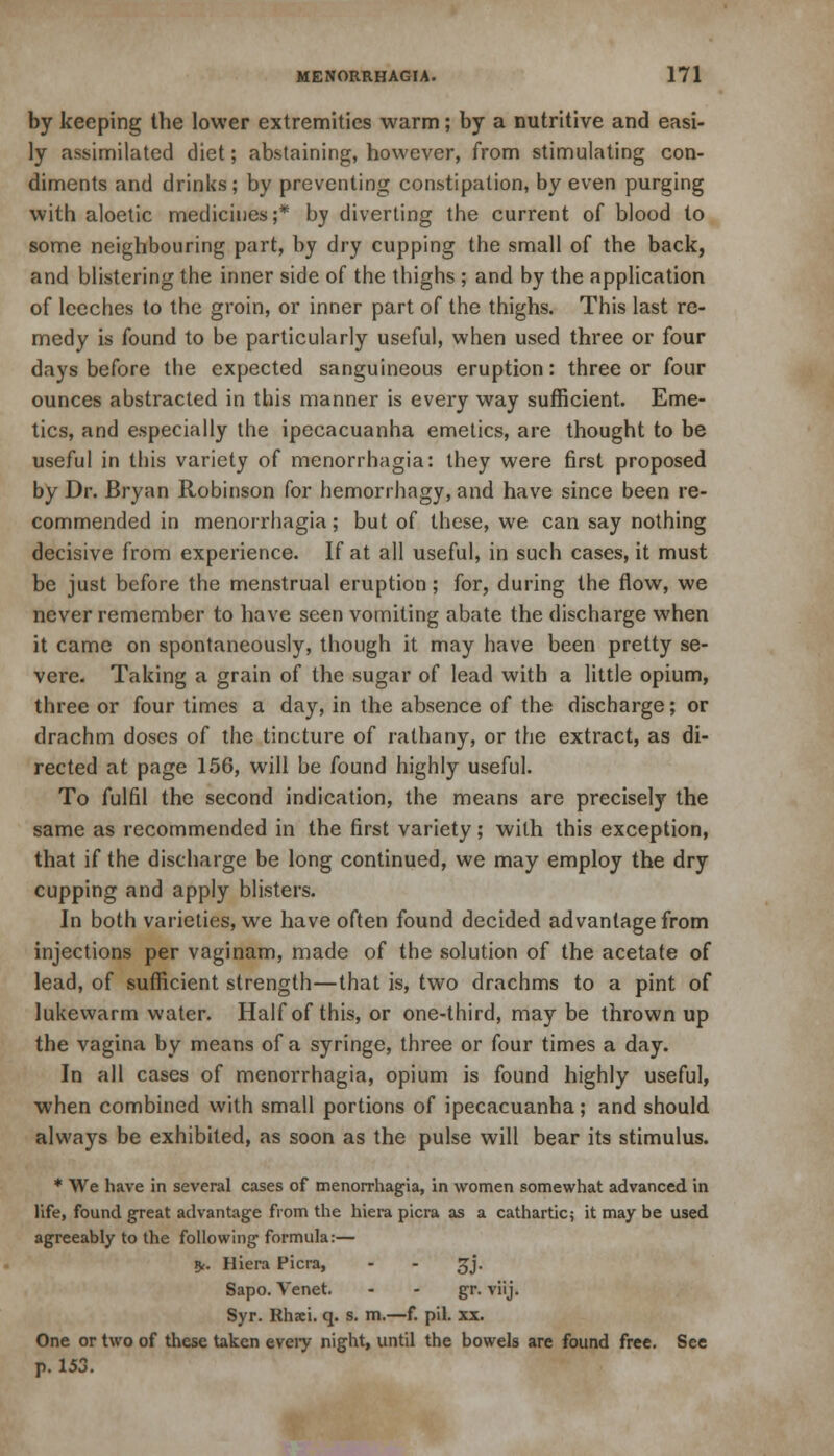 by keeping the lower extremities warm; by a nutritive and easi- ly assimilated diet; abstaining, however, from stimulating con- diments and drinks; by preventing constipation, by even purging with aloetic medicines;* by diverting the current of blood to some neighbouring part, by dry cupping the small of the back, and blistering the inner side of the thighs ; and by the application of leeches to the groin, or inner part of the thighs. This last re- medy is found to be particularly useful, when used three or four days before the expected sanguineous eruption: three or four ounces abstracted in this manner is every way sufficient. Eme- tics, and especially the ipecacuanha emetics, are thought to be useful in this variety of monorrhagia: they were first proposed by Dr. Bryan Robinson for hemorrhagy, and have since been re- commended in menorrhagia; but of these, we can say nothing decisive from experience. If at all useful, in such cases, it must be just before the menstrual eruption; for, during the flow, we never remember to have seen vomiting abate the discharge when it came on spontaneously, though it may have been pretty se- vere. Taking a grain of the sugar of lead with a little opium, three or four times a day, in the absence of the discharge; or drachm doses of the tincture of rathany, or the extract, as di- rected at page 156, will be found highly useful. To fulfil the second indication, the means are precisely the same as recommended in the first variety; with this exception, that if the discharge be long continued, we may employ the dry cupping and apply blisters. In both varieties, we have often found decided advantage from injections per vaginam, made of the solution of the acetate of lead, of sufficient strength—that is, two drachms to a pint of lukewarm water. Half of this, or one-third, may be thrown up the vagina by means of a syringe, three or four times a day. In all cases of menorrhagia, opium is found highly useful, when combined with small portions of ipecacuanha; and should always be exhibited, as soon as the pulse will bear its stimulus. * We have in several cases of menorrhagia, in women somewhat advanced in life, found great advantage from the hiera picra as a cathartic; it may be used agreeably to the following formula:— £. Hiera Picra, - - gj. Sapo. Tenet. - - gr. viij. Syr. Rhxi. q. s. m.—f. pil. xx. One or two of these taken eveiy night, until the bowels are found free. See p. 153.