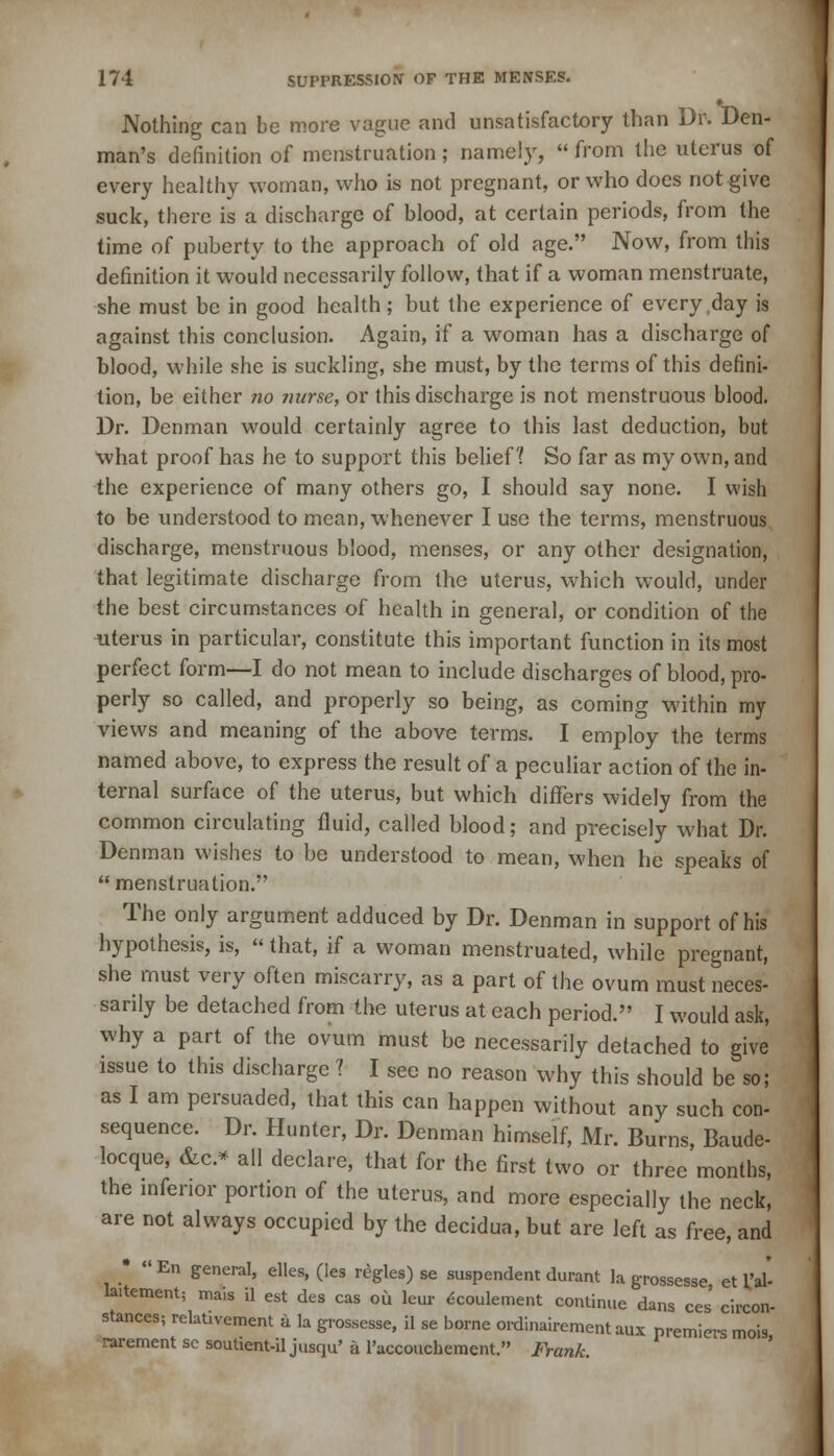 Nothing can be more vague and unsatisfactory than Dr. Den- man's definition of menstruation; namely,  from the uterus of every healthy woman, who is not pregnant, or who does not give suck, there is a discharge of blood, at certain periods, from the time of puberty to the approach of old age. Now, from this definition it would necessarily follow, that if a woman menstruate, she must be in good health; but the experience of every day is against this conclusion. Again, if a woman has a discharge of blood, while she is suckling, she must, by the terms of this defini- tion, be either no nurse, or this discharge is not menstruous blood. Dr. Denman would certainly agree to this last deduction, but what proof has he to support this belief! So far as my own, and the experience of many others go, I should say none. I wish to be understood to mean, whenever I use the terms, menstruous discharge, menstruous blood, menses, or any other designation, that legitimate discharge from the uterus, which would, under the best circumstances of health in general, or condition of the uterus in particular, constitute this important function in its most perfect form—I do not mean to include discharges of blood, pro- perly so called, and properly so being, as coming within my views and meaning of the above terms. I employ the terms named above, to express the result of a peculiar action of the in- ternal surface of the uterus, but which differs widely from the common circulating fluid, called blood; and precisely what Dr. Denman wishes to be understood to mean, when he speaks of menstruation.' The only argument adduced by Dr. Denman in support of his hypothesis, is, «that, if a woman menstruated, while pregnant, she must very often miscarry, as a part of the ovum must neces- sarily be detached from the uterus at each period. I would ask, why a part of the ovum must be necessarily detached to give issue to this discharge 1 I see no reason why this should be so; as I am persuaded, that this can happen without any such con- sequence. Dr. Hunter, Dr. Denman himself, Mr. Burns, Baude- locque, &c* all declare, that for the first two or three months, the inferior portion of the uterus, and more especially the neck, are not always occupied by the decidua, but are left as free, and •  En general, elles, (les regies) se suspendent durant la grossesse, et I'al- laitement; mais il est des cas ou leur ecoulement continue dans ces' circon- stances; relativement a la grossesse, il se borne ordinairement aux premiers mois rarement se soutient-il jusqu' a l'accouchement. Frank.