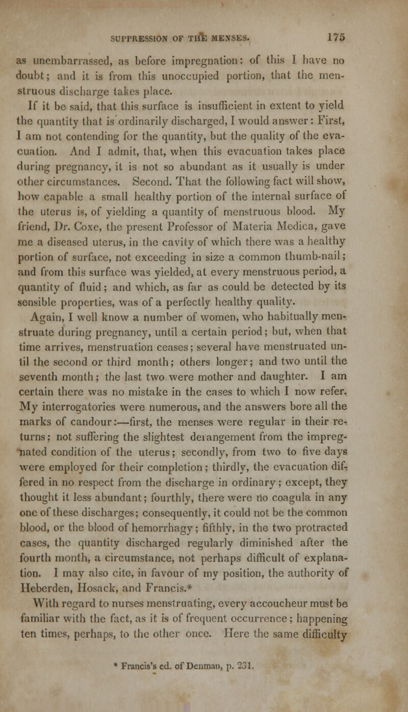 as unembarrassed, as before impregnation: of this I have no doubt; and it is from this unoccupied portion, that the lneu- struous discharge takes place. If it be said, that this surface is insufficient in extent to yield, the quantity that is ordinarily discharged, I would answer: First, I am not contending for the quantity, but the quality of the eva- cuation. And I admit, that, when this evacuation takes place during pregnancy, it is not so abundant as it usually is under other circumstances. Second. That the following fact will show, how capable a small healthy portion of the internal surface of the uterus is, of yielding a quantity of menstruous blood. My friend, Dr. Coxe, the present Professor of Materia Medica, gave me a diseased uterus, in the cavity of which there was a healthy portion of surface, not exceeding in size a common thumb-nail; and from this surface was yielded, at every menstruous period, a quantity of fluid; and which, as far as could be detected by its sensible properties, was of a perfectly healthy quality. Again, I well know a number of women, who habitually men- struate during pregnancy, until a certain period; but, when that time arrives, menstruation ceases; several have menstruated un- til the second or third month; others longer; and two until the seventh month; the last two were mother and daughter. I am certain there was no mistake in the cases to which I now refer. My interrogatories were numerous, and the answers bore all the marks of candour:—first, the menses were regular in their re^ turns; not suffering the slightest deiangement from the impreg- nated condition of the uterus; secondly, from two to five days were employed for their completion; thirdly, the evacuation dif- fered in no respect from the discharge in ordinary; except, they thought it less abundant; fourthly, there were no coagula in any one of these discharges; consequently, it could not be the common blood, or the blood of hemorrhagy; fifthly, in the two protracted cases, the quantity discharged regularly diminished after the fourth month, a circumstance, not perhaps difficult of explana- tion. I may also cite, in favour of my position, the authority of Heberden, Hosack, and Francis.* With regard to nurses menstruating, every accoucheur must be familiar with the fact, as it is of frequent occurrence; happening ten times, perhaps, to the other once. Here the same difficulty * Francis's ed. of Denman, p. 231.