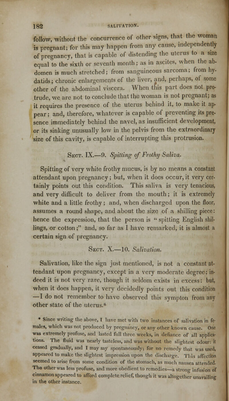 follow, without the concurrence of other signs, that the woman is pregnant; for this may happen from any cause, independently of pregnancy, that is capable of distending the uterus to a size equal to the sixth or seventh month; as in ascites, when the ab- domen is much stretched; from sanguineous sarcoma; from hy- datids; chronic enlargements of the liver, and, perhaps, of some other of the abdominal viscera. When this part does not pro- trude, we are not to conclude that the woman is not pregnant; as it requires the presence of the uterus behind it, to make it ap- pear; and, therefore, whatever is capable of preventing its pre- sence immediately behind the navel, as insufficient development, or its sinking unusually low in the pelvis from the extraordinary size of this cavity, is capable of interrupting this protrusion. Sect. IX.—9. Spitting of Frothy Saliva. Spitting of very white frothy mucus, is by no means a constant attendant upon pregnancy; but, when it does occur, it very cer- tainly points out this condition. This saliva is very tenacious, and very difficult to deliver from the mouth; it is extremely white and a little frothy; and, when discharged upon the floor, assumes a round shape, and about the size of a shilling piece: hence the expression, that the person is  spitting English shil- lings, or cotton; and, so far as I have remarked, it is almost a certain sign of pregnancy. Sect. X.—10. Salivation. Salivation, like the sign just mentioned, is not a constant at- tendant upon pregnancy, except in a very moderate degree; in- deed it is not very rare, though it seldom exists in excess: but, when it does happen, it very decidedly points out this condition —I do not remember to have observed this sympton from any other state of the uterus.* • Since writing the above, I have met with two instances of salivation in fe- males, which was not produced by pregnancy, or any other known cause. One was extremely profuse, and lasted full three weeks, in defiance of all applica- tions. The fluid was nearly tasteless, and was without the slightest odour: it ceased gradually, and I may say spontaneously; for no remedy that was used, appeared to make the slightest impression upon the discharge. Tliis affection seemed to arise from some condition of the stomach, as much nausea attended. Tho other was less profuse, and more obedient to remedies—a strong infusion of cinnamon appeared to afford complete relief, though it was altogether unavailing in the other instance.