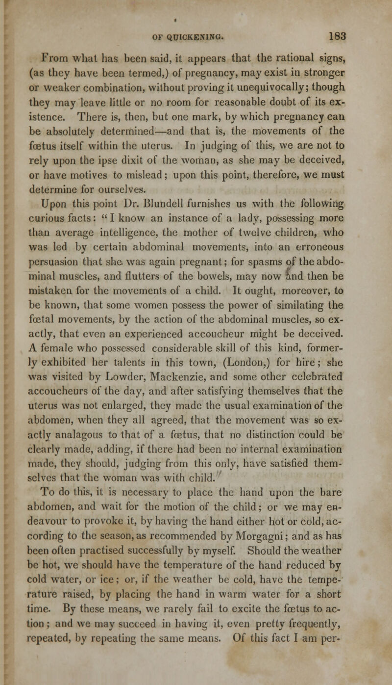 From what has been said, it appears that the rational signs, (as they have been termed,) of pregnancy, may exist in stronger or weaker combination, without proving it unequivocally; though they may leave little or no room for reasonable doubt of its ex- istence. There is, then, but one mark, by which pregnancy can be absolutely determined—and that is, the movements of the foetus itself within the uterus. In judging of this, we are not to rely upon the ipse dixit of the woman, as she may be deceived, or have motives to mislead; upon this point, therefore, we must determine for ourselves. Upon this point Dr. Blundell furnishes us with the following curious facts:  I know an instance of a lady, possessing more than average intelligence, the mother of twelve children, who was led by certain abdominal movements, into an erroneous persuasion that she was again pregnant; for spasms of the abdo- minal muscles, and flutters of the bowels, may now and then be mistaken for the movements of a child. It ought, moreover, to be known, that some women possess the power of similating the foetal movements, by the action of the abdominal muscles, so ex- actly, that even an experienced accoucheur might be deceived. A female who possessed considerable skill of this kind, former- ly exhibited her talents in this town, (London,) for hire; she was visited by Lowder, Mackenzie, and some other celebrated accoucheurs of the day, and after satisfying themselves that the uterus was not enlarged, they made the usual examination of the abdomen, when they all agreed, that the movement was so ex- actly analagous to that of a foetus, that no distinction could be clearly made, adding, if there had been no internal examination made, they should, judging from this only, have satisfied them- selves that the woman was with child. To do this, it is necessary to place the hand upon the bare abdomen, and wait for the motion of the child; or we may en- deavour to provoke it, by having the hand either hot or cold, ac- cording to the season, as recommended by Morgagni; and as has been often practised successfully by myself. Should the weather be hot, we should have the temperature of the hand reduced by cold water, or ice; or, if the weather be cold, have the tempe- rature raised, by placing the hand in warm water for a short time. By these means, we rarely fail to excite the foetus to ac- tion ; and we may succeed in having it, even pretty frequently, repeated, by repealing the same means. Of this fact I am per-