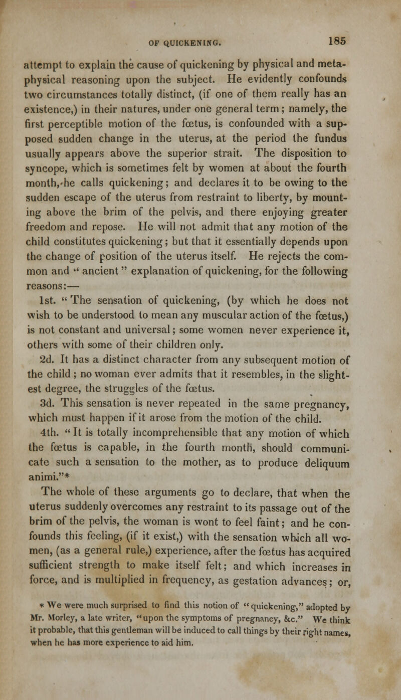 attempt to explain the cause of quickening by physical and meta- physical reasoning upon the subject. He evidently confounds two circumstances totally distinct, (if one of them really has an existence,) in their natures, under one general term; namely, the first perceptible motion of the foetus, is confounded with a sup- posed sudden change in the uterus, at the period the fundus usually appears above the superior strait. The disposition to syncope, which is sometimes felt by women at about the fourth month,'he calls quickening; and declares it to be owing to the sudden escape of the uterus from restraint to liberty, by mount- ing above the brim of the pelvis, and there enjoying greater freedom and repose. He will not admit that any motion of the child constitutes quickening; but that it essentially depends upon the change of position of the uterus itself. He rejects the com- mon and '' ancient explanation of quickening, for the following reasons:— 1st.  The sensation of quickening, (by which he does not wish to be understood to mean any muscular action of the foetus,) is not constant and universal; some women never experience it, others with some of their children only. 2d. It has a distinct character from any subsequent motion of the child ; no woman ever admits that it resembles, in the slight- est degree, the struggles of the foetus. 3d. This sensation is never repeated in the same pregnancy, which must happen if it arose from the motion of the child. 4th.  It is totally incomprehensible that any motion of which the foetus is capable, in the fourth month, should communi- cate such a sensation to the mother, as to produce deliquum animi.* The whole of these arguments go to declare, that when the uterus suddenly overcomes any restraint to its passage out of the brim of the pelvis, the woman is wont to feel faint; and he con- founds this feeling, (if it exist,) with the sensation which all wo- men, (as a general rule,) experience, after the foetus has acquired sufficient strength to make itself felt; and which increases in force, and is multiplied in frequency, as gestation advances; or, * We were much surprised to find this notion of quickening-, adopted by Mr. Morley, a late writer, upon the symptoms of pregnancy, &c. We think it probable, that this gentleman will be induced to call things by their right names when he has more experience to aid him.