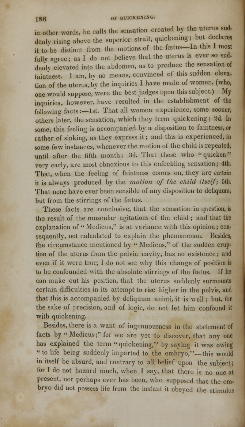 in other words, he calls the sensation created by the uterus sud- denly rising above the superior strait, quickening; but declares it to be distinct from the motions of the foetus—In this I most fully agree; as I do not believe that the uterus is ever so sud- denly elevated into the abdomen, as to produce the sensation of faintness. 1 am, by no means, convinced of this sudden eleva- tion of the uterus, by the inquiries I have made of women, (who, one would suppose, were the best judges upon this subject.) My inquiries, however, have resulted in the establishment of the following facts:—1st. That all women experience, some sooner, others later, the sensation, which they term quickening; 2d. In some, this feeling is accompanied by a disposition to faintness, or rather of sinking, as they express it; and this is experienced, in some few instances, whenever the motion of the child is repeated, until after the fifth month; 3d. That those who quicken very early, are most obnoxious to this enfeebling sensation; 4th. That, when the feeling of faintness comes on, they are certain it is always produced by the motion of the child ilself; 5th. That none have ever been sensible of any disposition to deliquum, but from the stirrings of the foetus. These facts are conclusive, that the sensation in question, is the result of the muscular agitations of the child ; and that the explanation of  Medicus, is at variance with this opinion; con- sequently, not calculated to explain the phenomenon. Besides, the circumstance mentioned by  Medicus, of the sudden erup- tion of the uterus from the pelvic cavity, has no existence; and even if it were true, I do not see why this change of position is to be confounded with the absolute stirrings of the foetus. If he can make out his position, that the uterus suddenly surmounts certain difficulties in its attempt to rise higher in the pelvis, and that this is accompanied by deliquum animi, it is well; but, for the sake of precision, and of logic, do not let him confound it with quickening. Besides, there is a want of ingenuousness in the statement of facts by  Medicus; for we are yet to discover, that any one has explained the term  quickening, by saying it was owing  to life being suddenly imparted to the embryo,—this would in itself be absurd, and contrary to all belief upon the subject; for I do not hazard much, when I say, that there is no one at present, nor perhaps ever has been, who supposed that the em- bryo did not possess life from the instant it obeyed the stimulus