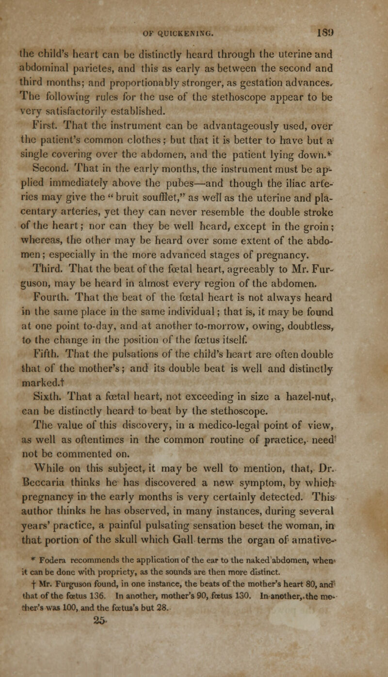 the child's heart can be distinctly heard through the uterine and abdominal parietes, and this as early as between the second and third months; and proportionably stronger, as gestation advances* The following rules for the use of the stethoscope appear to be very satisfactorily established. First. That the instrument can be advantageously used, over the patient's common clothes; but that it is better to have but a single covering over the abdomen, and the patient lying down.*-' Second. That in the early months, the instrument must be ap- plied immediately above the pubes—and though the iliac arte- ries may give the  bruit souffiet, as well as the uterine and pla- centary arteries, yet they can never resemble the double stroke of the heart; nor can they be well heard, except in the groin; whereas, the other may be heard over some extent of the abdo- men ; especially in the more advanced stages of pregnancy. Third. That the beat of the foetal heart, agreeably to Mr. Fur- guson, may be heard in almost every region of the abdomen. Fourth. That the beat of the foetal heart is not always heard in the same place in the same individual; that is, it may be found at one point to-day, and at another to-morrow, owing, doubtless, to the change in the position of the foetus itself. Fifth. That the pulsations of the child's heart are often double that of the mother's; and its double beat is well and distinctly marked, t Sixth. That a foetal heart, not exceeding in size a hazel-nut, can be distinctly heard to beat by the stethoscope. The value of this discovery, in a medico-legal point of view, as well as oftentimes in the common routine of practice, need1 not be commented on. While on this subject, it may be well to mention, that, Dr. Beccaria thinks he has discovered a new symptom, by which pregnancy in the early months is very certainly detected. This author thinks he has observed, in many instances, during several years' practice, a painful pulsating sensation beset the woman, in that portion of the skull which Gall terms the organ of amative- * Fodera recommends the application of the ear to the naked'abdomen, when' it can be done with propriety, as the sounds are then more distinct. f Mr. Furguson found, in one instance, the beats of the mother's heart 80, and' that of the foetus 136. In another, mother's 90, foetus 130. In another,, the mo- ther's was 100, and the firetua's but 28. 25-