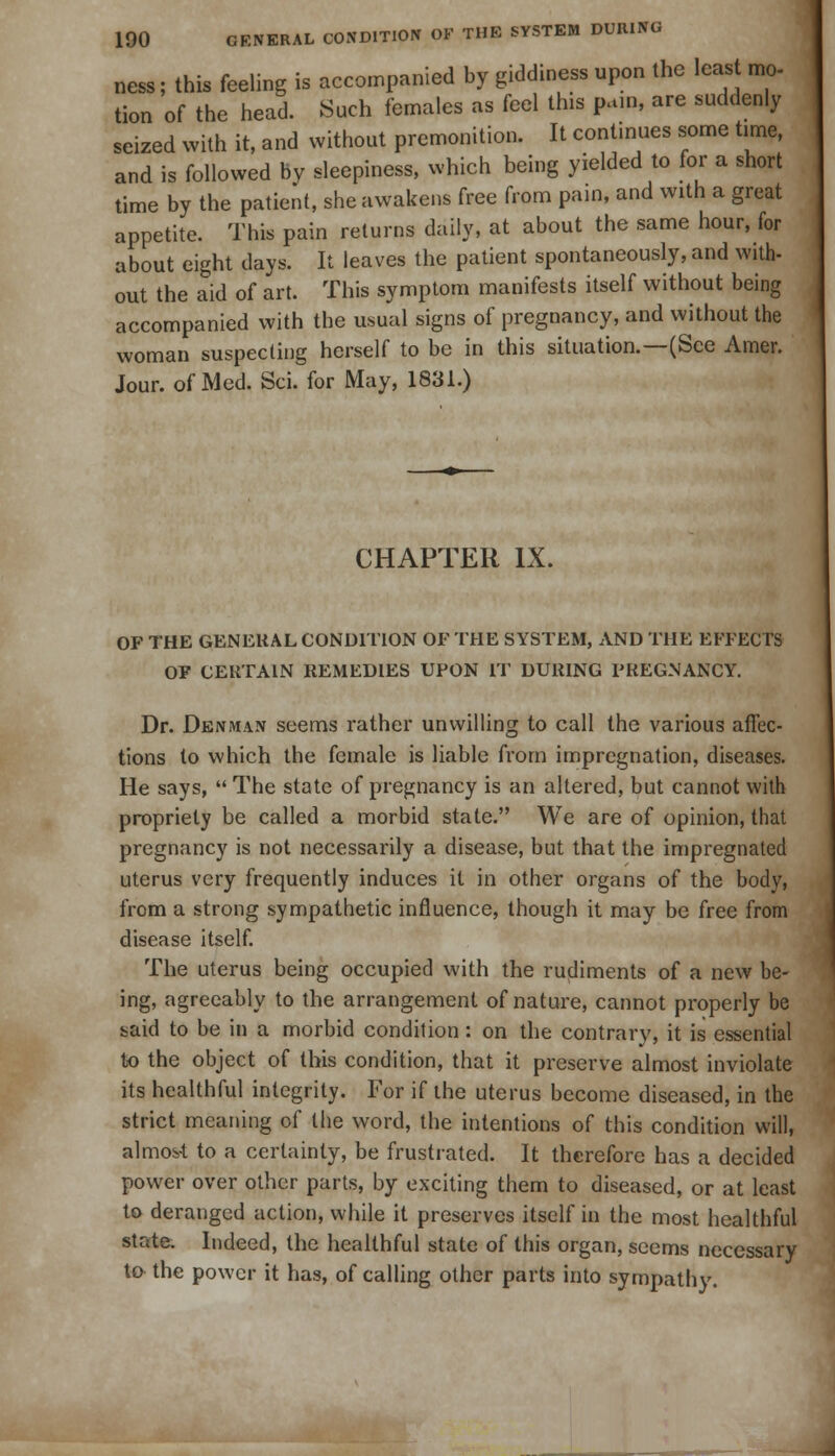 ness; this feeling is accompanied by giddiness upon the least mo- tion of the head. Such females as feel this pain, are suddenly seized with it, and without premonition. It continues some time, and is followed by sleepiness, which being yielded to for a short time by the patient, she awakens free from pain, and with a great appetite. This pain returns daily, at about the same hour, for about eight days. It leaves the patient spontaneously, and with- out the aid of art. This symptom manifests itself without being accompanied with the usual signs of pregnancy, and without the woman suspecting herself to be in this situation.—(See Amer. Jour, of Med. Sci. for May, 1831.) CHAPTER IX. OF THE GENERAL CONDITION OF THE SYSTEM, AND THE EFFECTS OF CERTAIN REMEDIES UPON IT DURING PREGNANCY. Dr. Denman seems rather unwilling to call the various affec- tions to which the female is liable from impregnation, diseases. He says,  The state of pregnancy is an altered, but cannot with propriety be called a morbid state. We are of opinion, that pregnancy is not necessarily a disease, but that the impregnated uterus very frequently induces it in other organs of the body, from a strong sympathetic influence, though it may be free from disease itself. The uterus being occupied with the rudiments of a new be- ing, agreeably to the arrangement of nature, cannot properly be said to be in a morbid condition: on the contrary, it is essential to the object of this condition, that it preserve almost inviolate its healthful integrity. For if the uterus become diseased, in the strict meaning of I lie word, the intentions of this condition will, almos-t to a certainty, be frustrated. It therefore has a decided power over other parts, by exciting them to diseased, or at least to deranged action, while it preserves itself in the most healthful state. Indeed, the healthful state of this organ, seems necessary tD the power it has, of calling other parts into sympathy.