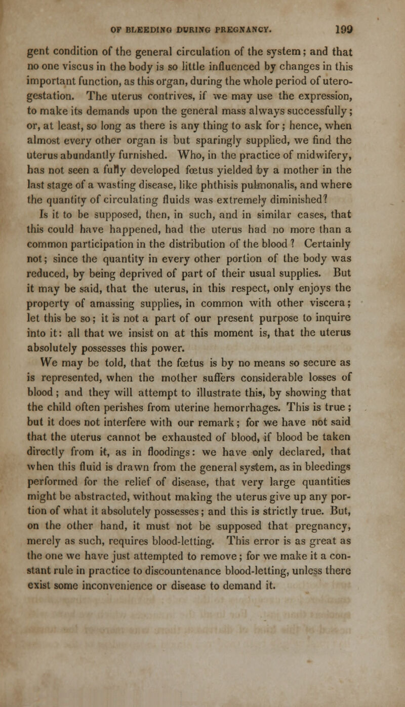 gent condition of the general circulation of the system; and that no one viscus in the body is so little influenced by changes in this important function, as this organ, during the whole period of utero- gestation. The uterus contrives, if we may use the expression, to make its demands upon the general mass always successfully; or, at least, so long as there is any thing to ask for; hence, when almost every other organ is but sparingly supplied, we find the uterus abundantly furnished. Who, in the practice of midwifery, has not seen a fully developed foetus yielded by a mother in the last stage of a wasting disease, like phthisis pulmonalis, and where the quantity of circulating fluids was extremely diminished? Is it to be supposed, then, in such, and in similar cases, that this could have happened, had the uterus had no more than a common participation in the distribution of the blood 1 Certainly not; since the quantity in every other portion of the body was reduced, by being deprived of part of their usual supplies. But it may be said, that the uterus, in this respect, only enjoys the property of amassing supplies, in common with other viscera; let this be so; it is not a part of our present purpose to inquire into it: all that we insist on at this moment is, that the uterus absolutely possesses this power. We may be told, that the foetus is by no means so secure as is represented, when the mother suffers considerable losses of blood ; and they will attempt to illustrate this, by showing that the child often perishes from uterine hemorrhages. This is true; but it does not interfere with our remark; for we have not said that the uterus cannot be exhausted of blood, if blood be taken directly from it, as in floodings: we have only declared, that when this fluid is drawn from the general system, as in bleedings performed for the relief of disease, that very large quantities might be abstracted, without making the uterus give up any por- tion of what it absolutely possesses; and this is strictly true. But, on the other hand, it must not be supposed that pregnancy, merely as such, requires blood-letting. This error is as great as the one we have just attempted to remove; for we make it a con- stant rule in practice to discountenance blood-letting, unless there exist some inconvenience or disease to demand it.