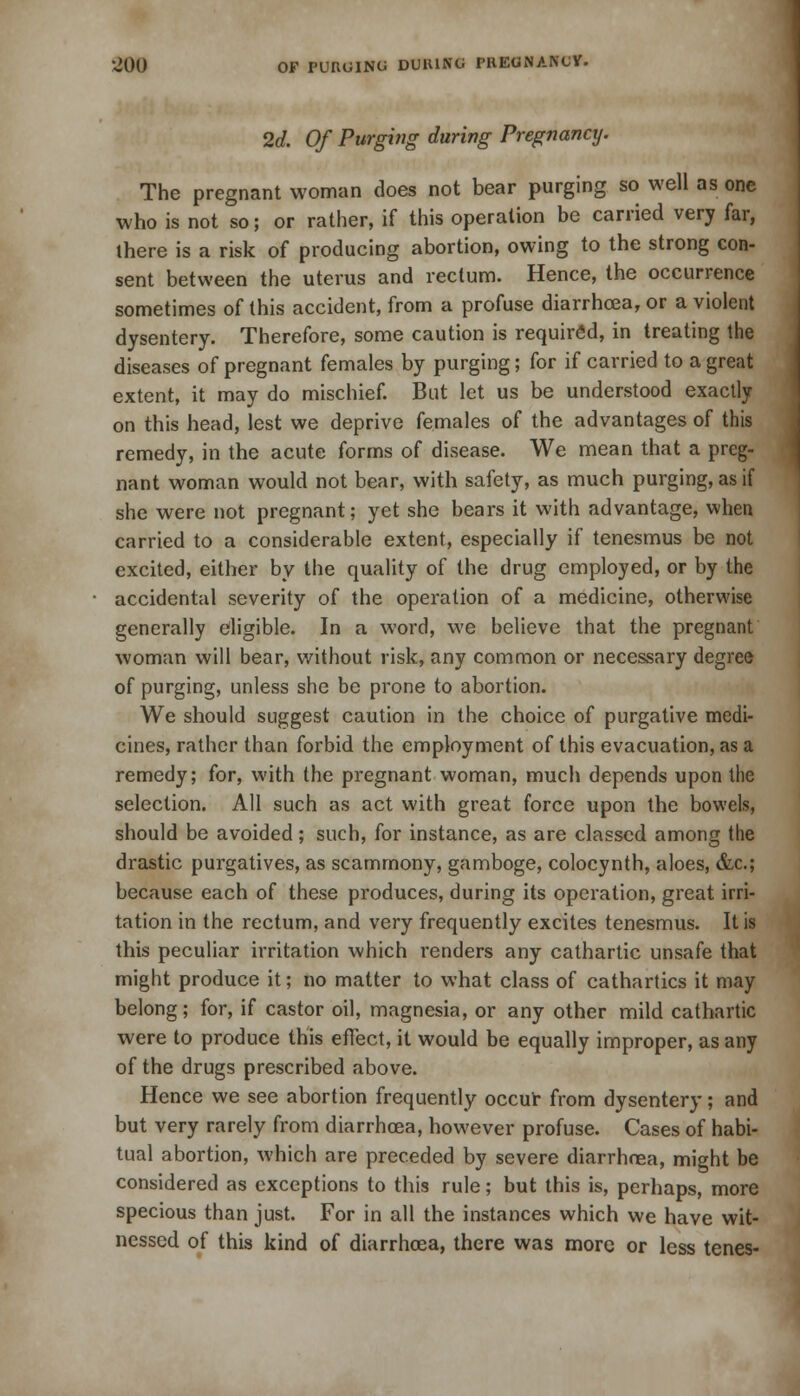 2d. Of Purging during Pregnancy. The pregnant woman does not bear purging so well as one who is not so; or rather, if this operation be carried very far, there is a risk of producing abortion, owing to the strong con- sent between the uterus and rectum. Hence, the occurrence sometimes of this accident, from a profuse diarrhoea, or a violent dysentery. Therefore, some caution is required, in treating the diseases of pregnant females by purging; for if carried to a great extent, it may do mischief. But let us be understood exactly on this head, lest we deprive females of the advantages of this remedy, in the acute forms of disease. We mean that a preg- nant woman would not bear, with safety, as much purging, as if she were not pregnant; yet she bears it with advantage, when carried to a considerable extent, especially if tenesmus be not excited, either by the quality of the drug employed, or by the accidental severity of the operation of a medicine, otherwise generally eligible. In a word, we believe that the pregnant woman will bear, without risk, any common or necessary degree of purging, unless she be prone to abortion. We should suggest caution in the choice of purgative medi- cines, rather than forbid the employment of this evacuation, as a remedy; for, with the pregnant woman, much depends upon the selection. All such as act with great force upon the bowels, should be avoided; such, for instance, as are classed among the drastic purgatives, as scammony, gamboge, colocynth, aloes, &c; because each of these produces, during its operation, great irri- tation in the rectum, and very frequently excites tenesmus. It is this peculiar irritation which renders any cathartic unsafe that might produce it; no matter to what class of cathartics it may belong; for, if castor oil, magnesia, or any other mild cathartic were to produce this effect, it would be equally improper, as any of the drugs prescribed above. Hence we see abortion frequently occur from dysentery; and but very rarely from diarrhoea, however profuse. Cases of habi- tual abortion, which are preceded by severe diarrhoea, might be considered as exceptions to this rule; but this is, perhaps, more specious than just. For in all the instances which we have wit- nessed of this kind of diarrhoea, there was more or less tenes-