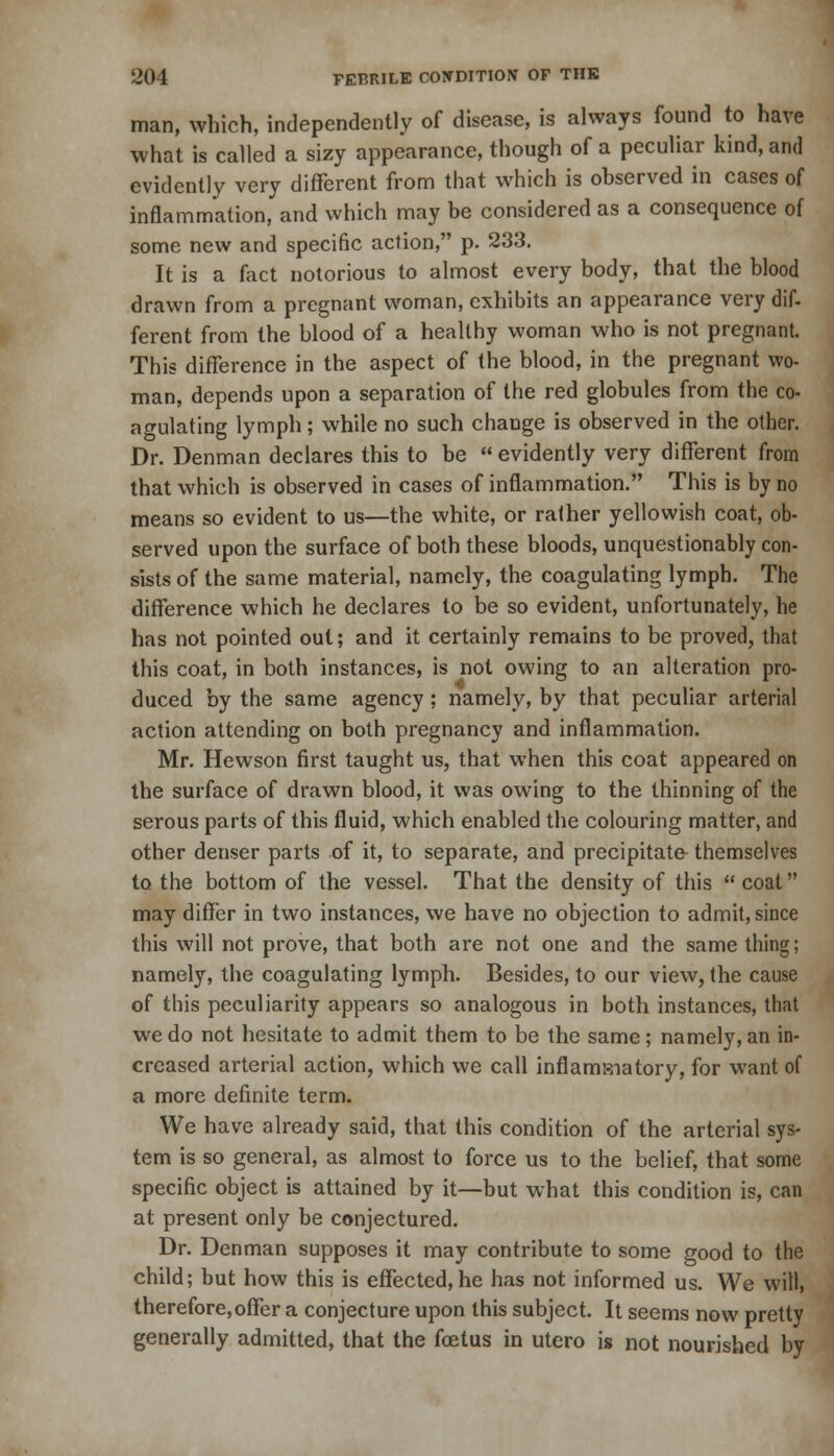 man, which, independently of disease, is always found to have what is called a sizy appearance, though of a peculiar kind, and evidently very different from that which is observed in cases of inflammation, and which may be considered as a consequence of some new and specific action, p. 233. It is a fact notorious to almost every body, that the blood drawn from a pregnant woman, exhibits an appearance very dif- ferent from the blood of a healthy woman who is not pregnant. This difference in the aspect of the blood, in the pregnant wo- man, depends upon a separation of the red globules from the co- agulating lymph; while no such change is observed in the other. Dr. Denman declares this to be  evidently very different from that which is observed in cases of inflammation. This is by no means so evident to us—the white, or rather yellowish coat, ob- served upon the surface of both these bloods, unquestionably con- sists of the same material, namely, the coagulating lymph. The difference which he declares to be so evident, unfortunately, he has not pointed out; and it certainly remains to be proved, that this coat, in both instances, is not owing to an alteration pro- duced by the same agency; namely, by that peculiar arterial action attending on both pregnancy and inflammation. Mr. Hewson first taught us, that when this coat appeared on the surface of drawn blood, it was owing to the thinning of the serous parts of this fluid, which enabled the colouring matter, and other denser parts of it, to separate, and precipitate- themselves to the bottom of the vessel. That the density of this  coat may differ in two instances, we have no objection to admit, since this will not prove, that both are not one and the same thing; namely, the coagulating lymph. Besides, to our view, the cause of this peculiarity appears so analogous in both instances, that we do not hesitate to admit them to be the same; namely, an in- creased arterial action, which we call inflamBiatory, for want of a more definite term. We have already said, that this condition of the arterial sys- tem is so general, as almost to force us to the belief, that some specific object is attained by it—but what this condition is, can at present only be conjectured. Dr. Denman supposes it may contribute to some good to the child; but how this is effected,he has not informed us. We will, therefore,offer a conjecture upon this subject. It seems now pretty generally admitted, that the foetus in utcro is not nourished by