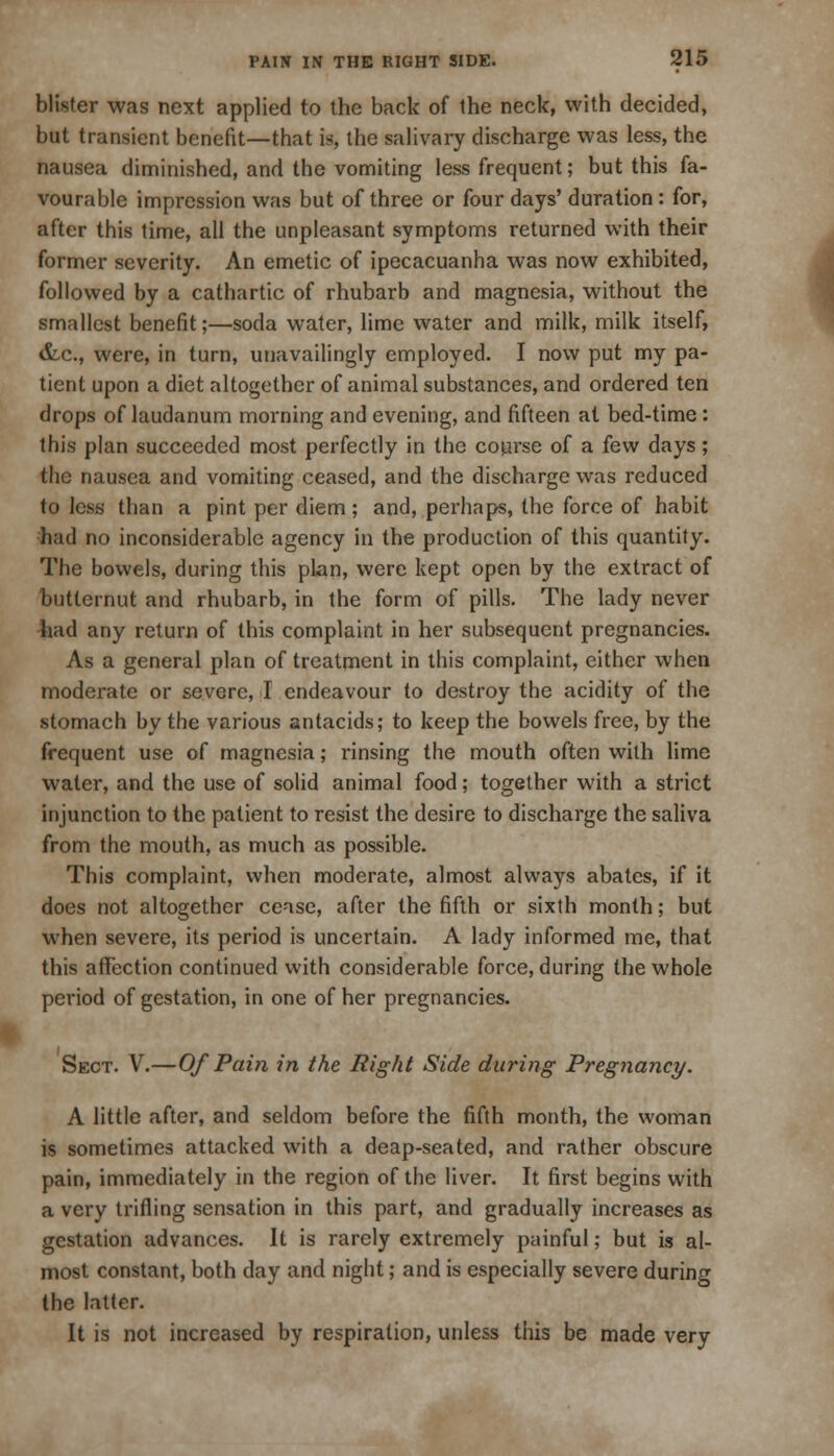 blister was next applied to the back of the neck, with decided, but transient benefit—that is, the salivary discharge was less, the nausea diminished, and the vomiting less frequent; but this fa- vourable impression was but of three or four days' duration: for, after this time, all the unpleasant symptoms returned with their former severity. An emetic of ipecacuanha was now exhibited, followed by a cathartic of rhubarb and magnesia, without the smallest benefit;—soda water, lime water and milk, milk itself, &c, were, in turn, unavailingly employed. I now put my pa- tient upon a diet altogether of animal substances, and ordered ten drops of laudanum morning and evening, and fifteen at bed-time : this plan succeeded most perfectly in the course of a few days; the nausea and vomiting ceased, and the discharge was reduced to less than a pint per diem; and, perhaps, the force of habit had no inconsiderable agency in the production of this quantity. The bowels, during this plan, were kept open by the extract of butternut and rhubarb, in the form of pills. The lady never had any return of this complaint in her subsequent pregnancies. As a general plan of treatment in this complaint, either when moderate or severe, I endeavour to destroy the acidity of the stomach by the various antacids; to keep the bowels free, by the frequent use of magnesia; rinsing the mouth often with lime water, and the use of solid animal food; together with a strict injunction to the patient to resist the desire to discharge the saliva from the mouth, as much as possible. This complaint, when moderate, almost always abates, if it does not altogether cense, after the fifth or sixth month; but when severe, its period is uncertain. A lady informed me, that this affection continued with considerable force, during the whole period of gestation, in one of her pregnancies. Sect. V.—Of Pain in the Right Side during Pregnancy. A little after, and seldom before the fifth month, the woman is sometimes attacked with a deap-seated, and rather obscure pain, immediately in the region of the liver. It first begins with a very trifling sensation in this part, and gradually increases as gestation advances. It is rarely extremely painful; but is al- most constant, both day and night; and is especially severe during the latter. It is not increased by respiration, unless this be made very I