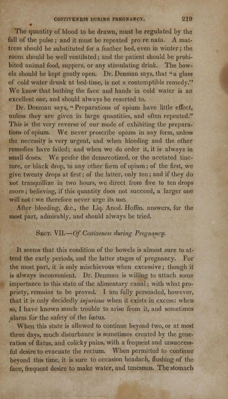 ♦ The quantity of blood to be drawn, must be regulated by the fall of the pulse; and it must be repeated pro re nata. A mat- tress should be substituted for a feather bed, even in winter; the room should be well ventilated; and the patient should be prohi- bited animal food, suppers, or any stimulating drink. The bow- We know that bathing the face and hands in cold water is an excellent one, and should always be resorted to. Dr. Denman says,  Preparations of opium have little effect, unless they are given in large quantities, and often repeated. This is the very reverse of our mode of exhibiting the prepara- tions of opium. We never prescribe opium in any form, unless the necessity is very urgent, and when bleeding and the other remedies have failed; and when we do order it, it is always in small doses. We prefer the denarcotized, or the acetated tinc- ture, or black drop, to any other form of opium; of the first, we give twenty drops at first; of the latter, only ten; and if they do not tranquillize in two hours, we direct from five to ten drops more; believing, if this quantity does not succeed, a larger one will not: we therefore never urge its use. After bleeding, &c, the Liq. Anod. HofTm. answers, for the most part, admirably, and should always be tried. Sect. VII.—Of Costiveness during Pregnancy. It seems that this condition of the bowels is almost sure to at- tend the early periods, and the latter stages of pregnancy. For the most part, it is only mischievous when excessive; though it is always inconvenient. Dr. Denman is willing to attach some importance to this state of the alimentary canal; with what pro- priety, remains to be proved. I am fully persuaded, however, that it is only decidedly injurious when it exists in excess: when so, I have known much trouble to arise from it, and sometimes alarm for the safety of the foetus. When this state is allowed to continue beyond two, or at most three days, much disturbance is sometimes created by the gene- ration of flatus, and colicky pains, with a frequent and unsuccess- ful desire to evacuate the rectum. When permitted to continue beyond this time, it is sure to occasion headach, flushing of the face, frequent desire to make water, and tenesmus. The stomach