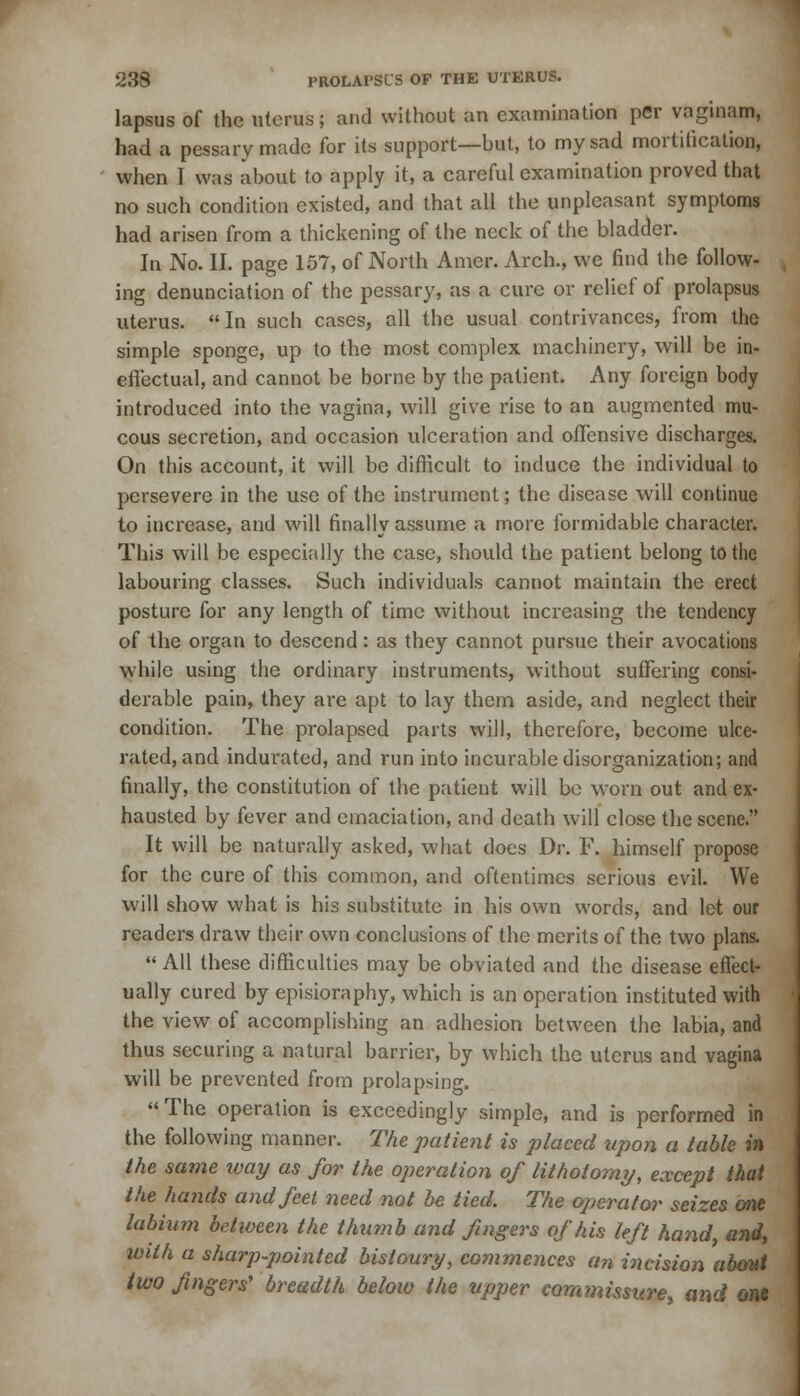 lapsus of the uterus; and without an examination per vaginam, had a pessary made for its support—but, to my sad mortification, when I was about to apply it, a careful examination proved that no such condition existed, and that all the unpleasant symptoms had arisen from a thickening of the neck of the bladder. In No. II. page 157, of North Amer. Arch., we find the follow- ing denunciation of the pessary, as a cure or relief of prolapsus uterus. In such cases, all the usual contrivances, from the simple sponge, up to the most complex machinery, will be in- effectual, and cannot be borne by the patient. Any foreign body introduced into the vagina, will give rise to an augmented mu- cous secretion, and occasion ulceration and offensive discharges. On this account, it will be difficult to induce the individual to persevere in the use of the instrument; the disease will continue to increase, and will finally assume a more formidable character. This will be especially the case, should the patient belong to the labouring classes. Such individuals cannot maintain the erect posture for any length of time without increasing the tendency of the organ to descend: as they cannot pursue their avocations while using the ordinary instruments, without suffering consi- derable pain, they are apt to lay them aside, and neglect their condition. The prolapsed parts will, therefore, become ulce- rated, and indurated, and run into incurable disorganization; and finally, the constitution of the patient will be worn out and ex- hausted by fever and emaciation, and death will close the scene. It will be naturally asked, what does Dr. F. himself propose for the cure of this common, and oftentimes serious evil. We will show what is his substitute in his own words, and let our readers draw their own conclusions of the merits of the two plans.  All these difficulties may be obviated and the disease effect- ually cured by episioraphy, which is an operation instituted with the view of accomplishing an adhesion between the labia, and thus securing a natural barrier, by which the uterus and vagina will be prevented from prolapsing. The operation is exceedingly simple, and is performed in the following manner. The patient is placed upon a table in the same way as for the operation of lithotomy, except that the hands and feet need not be tied. The operator seizes one labium between the thumb and fingers of his left hand, and, with a sharp-pointed bistoury, commences an incision about two fingers' breadth below the upper commissure and out