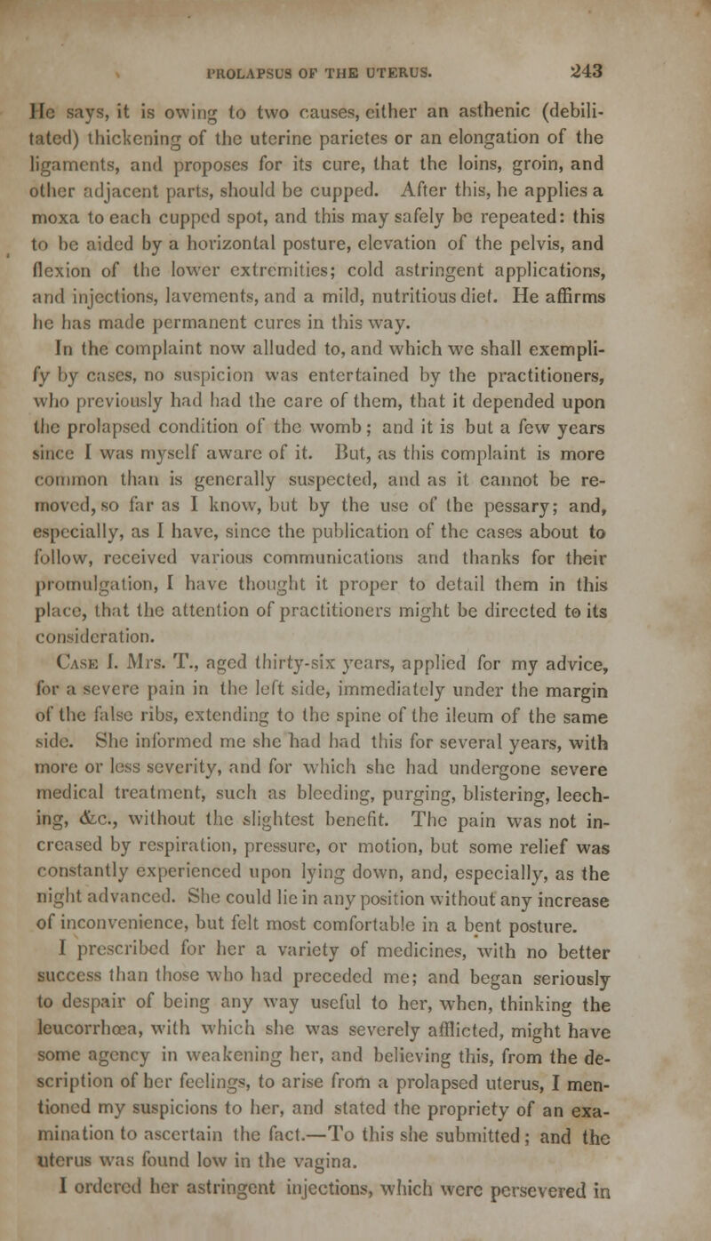 He says, it is owing lo two causes, either an asthenic (debili- tated) thickening of the uterine parietes or an elongation of the ligaments, and proposes for its cure, that the loins, groin, and other adjacent parts, should be cupped. After this, he applies a moxa to each cupped spot, and this may safely be repeated: this to be aided by a horizontal posture, elevation of the pelvis, and flexion of the lower extremities; cold astringent applications, and injections, lavements, and a mild, nutritious diet. He affirms he has made permanent cures in this way. In the complaint now alluded to, and which we shall exempli- fy by cases, no suspicion was entertained by the practitioners, who previously had had the care of them, that it depended upon the prolapsed condition of the womb; and it is but a few years since I was myself aware of it. But, as this complaint is more common than is generally suspected, and as it cannot be re- moved, so far as I know, but by the use of the pessary; and, especially, as I have, since the publication of the cases about to follow, received various communications and thanks for their promulgation, I have thought it proper to detail them in this place, that the attention of practitioners might be directed to its consideration. Case I. Mrs. T., aged thirty-six years, applied for my advice, for a severe pain in the left side, immediately under the margin of the false ribs, extending to the spine of the ileum of the same side. She informed me she bad had this for several years, with more or less severity, and for which she had undergone severe medical treatment, such as bleeding, purging, blistering, leech- ing, &c, without the slightest benefit. The pain W7as not in- creased by respiration, pressure, or motion, but some relief was constantly experienced upon lying down, and, especially, as the night advanced. She could lie in any position without any increase of inconvenience, but felt most comfortable in a bent posture. I prescribed for her a variety of medicines, with no better success than those who had preceded me; and began seriously to despair of being any way useful to her, when, thinking the leucorrhoea, with which she was severely afflicted, might have some agency in weakening her, and believing this, from the de- scription of her feelings, to arise from a prolapsed uterus, I men- tioned my suspicions to her, and stated the propriety of an exa- mination to ascertain the fact.—To this she submitted; and the uterus was found low in the vagina. I ordered her astringent injections, which were persevered in