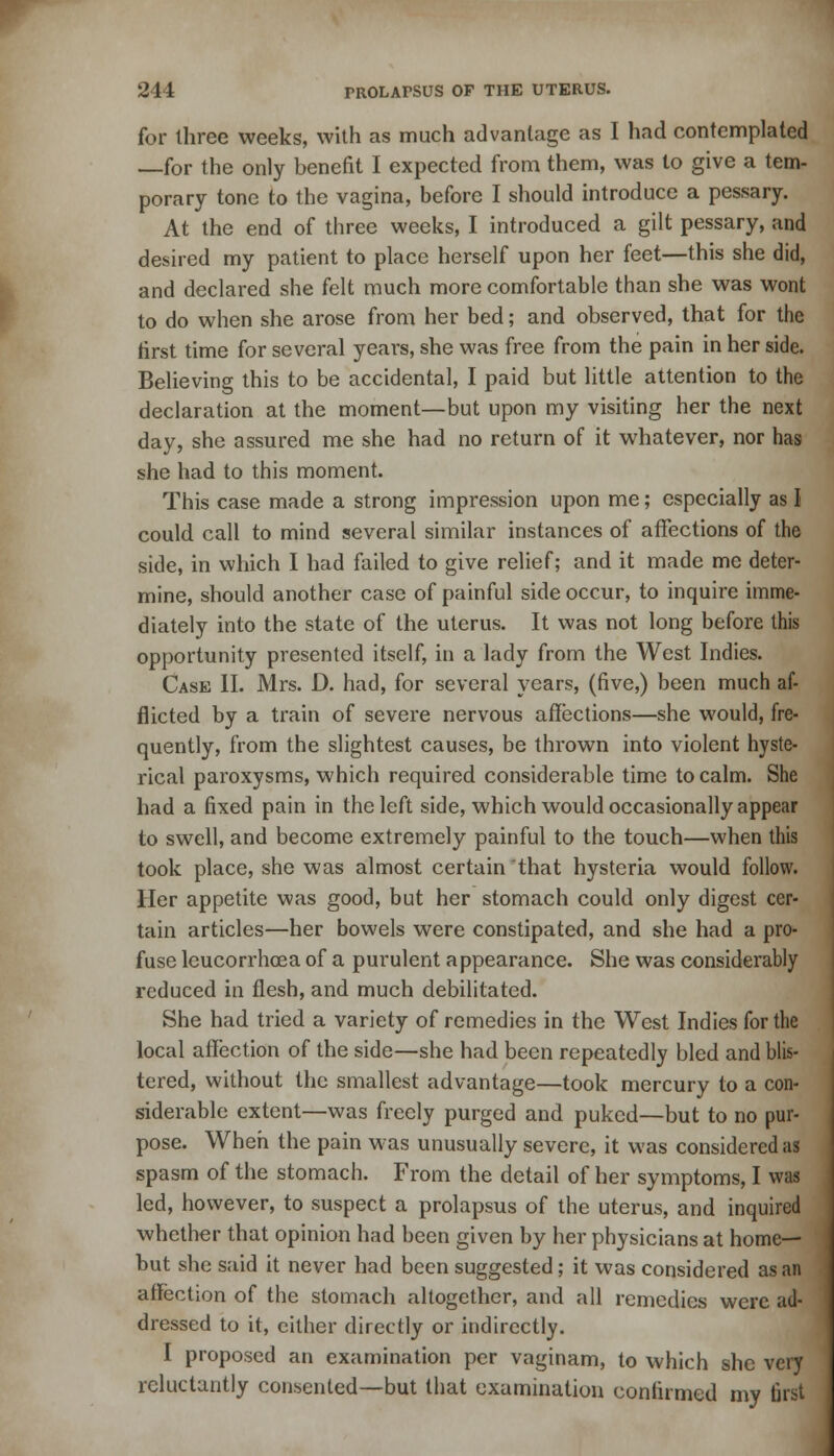 for three weeks, with as much advantage as I had contemplated —for the only benefit I expected from them, was to give a tem- porary tone to the vagina, before I should introduce a pessary. At the end of three weeks, I introduced a gilt pessary, and desired my patient to place herself upon her feet—this she did, and declared she felt much more comfortable than she was wont to do when she arose from her bed; and observed, that for the first time for several years, she was free from the pain in her side. Believing this to be accidental, I paid but little attention to the declaration at the moment—but upon my visiting her the next day, she assured me she had no return of it whatever, nor has she had to this moment. This case made a strong impression upon me; especially as I could call to mind several similar instances of affections of the side, in which I had failed to give relief; and it made me deter- mine, should another case of painful side occur, to inquire imme- diately into the state of the uterus. It was not long before this opportunity presented itself, in a lady from the West Indies. Case II. Mrs. D. had, for several years, (five,) been much af- flicted by a train of severe nervous affections—she would, fre- quently, from the slightest causes, be thrown into violent hyste- rical paroxysms, which required considerable time to calm. She had a fixed pain in the left side, which would occasionally appear to swell, and become extremely painful to the touch—when this took place, she was almost certain that hysteria would follow. Her appetite was good, but her stomach could only digest cer- tain articles—her bowels were constipated, and she had a pro- fuse leucorrhoea of a purulent appearance. She was considerably reduced in flesh, and much debilitated. She had tried a variety of remedies in the West Indies for the local affection of the side—she had been repeatedly bled and blis- tered, without the smallest advantage—took mercury to a con- siderable extent—was freely purged and puked—but to no pur- pose. When the pain was unusually severe, it was considered as spasm of the stomach. From the detail of her symptoms, I was led, however, to suspect a prolapsus of the uterus, and inquired whether that opinion had been given by her physicians at home- but she said it never had been suggested; it was considered as an affection of the stomach altogether, and all remedies were ad- dressed to it, cither directly or indirectly. I proposed an examination per vaginam, to which she very reluctantly consented—but that examination confirmed my first