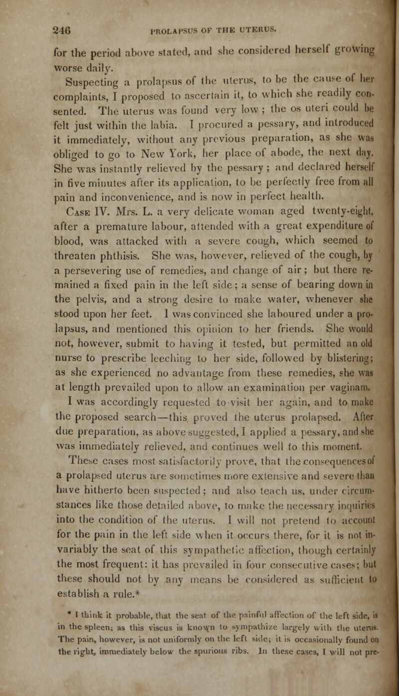 for the period above stated, and she considered herself growing worse daily. Suspecting a prolapsus of the uterus, to be the cause of her complaints, I proposed to ascertain it, to which she readily con- sented. The uterus was found very low ; the os uteri could be felt just within the labia. I procured a pessary, and introduced it immediately, without any previous preparation, as she wan obliged to go to New York, her place of abode, the next day. She was instantly relieved by the pessary ; and declared herself in five minutes after its application, to be perfectly free from all pain and inconvenience, and is now in perfect health. Case IV. Mrs. L. a very delicate woman aged twenty-eight, after a premature labour, attended with a great expenditure of blood, was attacked with a severe cough, which seemed to threaten phthisis. She was, however, relieved of the cough, by a persevering use of remedies, and change of air; but there re- mained a fixed pain in the left side; a sense of bearing down in the pelvis, and a strong desire to make water, whenever sbe stood upon her feet. 1 was convinced she laboured under a pro- lapsus, and mentioned this opinion to her friends. She would not, however, submit to having it tested, but permitted an old nurse to prescribe leeching to her side, followed by blistering; as she experienced no advantage from these remedies, she was at length prevailed upon to allow an examination per vaginam. I was accordingly requested to visit her again, and to make the proposed search—this proved the uterus prolapsed. After due preparation, as above suggested, I applied a pessary, and she was immediately relieved, and continues well to this moment. These cases most satisfactorily prove, that the consequences of a prolapsed uterus are sometimes more extensive and severe than have hitherto been suspected; and also teach us, under circum- stances like those detailed above, to make the necessary inquiries into the condition of the uterus. 1 will not pretend to account for the pain in the left side when it occurs there, for it is not in- variably the seat of this sympathetic affection, though certainly the most frequent: it has prevailed in four consecutive cases; but these should not by any means be considered as sufficient to establish a rule.* • I think it probable, that the seat of the painful affection of the left side, is in the spleen; as this viscus is known to sympathize largely with the litems. The pain, however, is not uniformly on the left side; it is occasionally found on