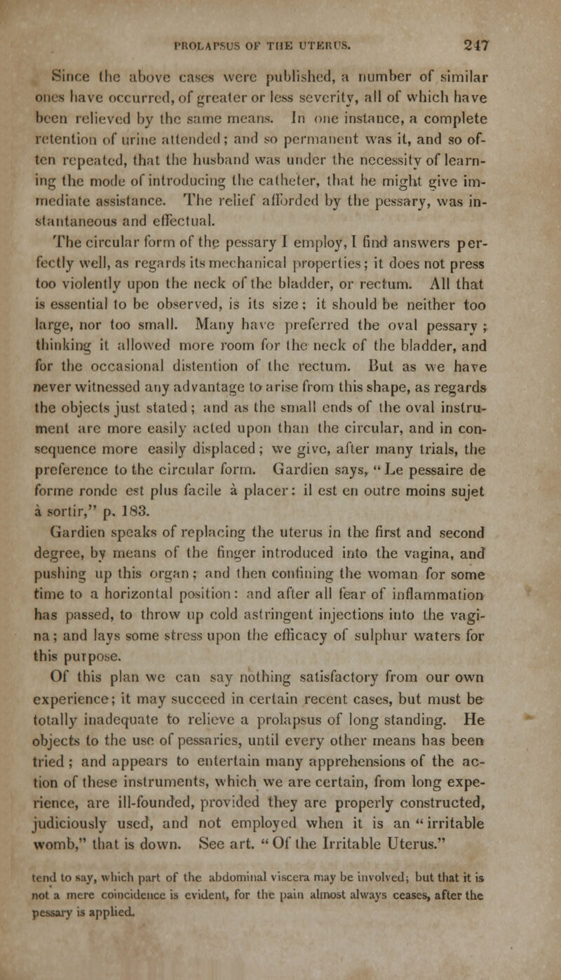 .Since the above cases were published, a number of similar ones have occurred, of greater or less severity, all of which have been relieved by the same means. In one instance, a complete retention of urine attended; and so permanent was it, and so of- ten repeated, that the husband was under the necessity of learn- ing the mode of introducing the catheter, that lie might give im- mediate assistance. The relief afforded by the pessary, was in- stantaneous and effectual. The circular form of the pessary I employ, I find answers per- fectly well, as regards its mechanical properties; it does not press too violently upon the neck of the bladder, or rectum. All that is essential to be observed, is its size; it should be neither too large, nor too small. Many have preferred the oval pessary ; thinking it allowed more room for the neck of the bladder, and for the occasional distention of the rectum. But as we have never witnessed any advantage to arise from this shape, as regards the objects just stated; and as the small ends of the oval instru- ment arc more easily acted upon than the circular, and in con- sequence more easily displaced; we give, after many trials, the preference to the circular form. Gardien says,  Le pessaire de forme rondc est plus facile a placer: il est en outre moins sujet a sortir, p, 183. Gardien speaks of replacing the uterus in the first and second degree, by means of the finger introduced into the vagina, and pushing up this organ; and then confining the woman for some time to a horizontal position: and after all fear of inflammation has passed, to throw up cold astringent injections into the vagi- na ; and lays some stress upon the efficacy of sulphur waters for this purpose. Of this plan we can say nothing satisfactory from our own experience; it may succeed in certain recent cases, but must be totally inadequate to relieve a prolapsus of long standing. He objects to the use of pessaries, until every other means has been tried; and appears to entertain many apprehensions of the ac- tion of these instruments, which we are certain, from long expe- rience, are ill-founded, provided they are properly constructed, judiciously used, and not employed when it is an  irritable womb, that is down. See art. Of the Irritable Uterus/' tend to say, which part of the abdominal viscera may be involved; but that it is not a mere coincidence is evident, for the pain almost always ceases, after the pessary is applied.