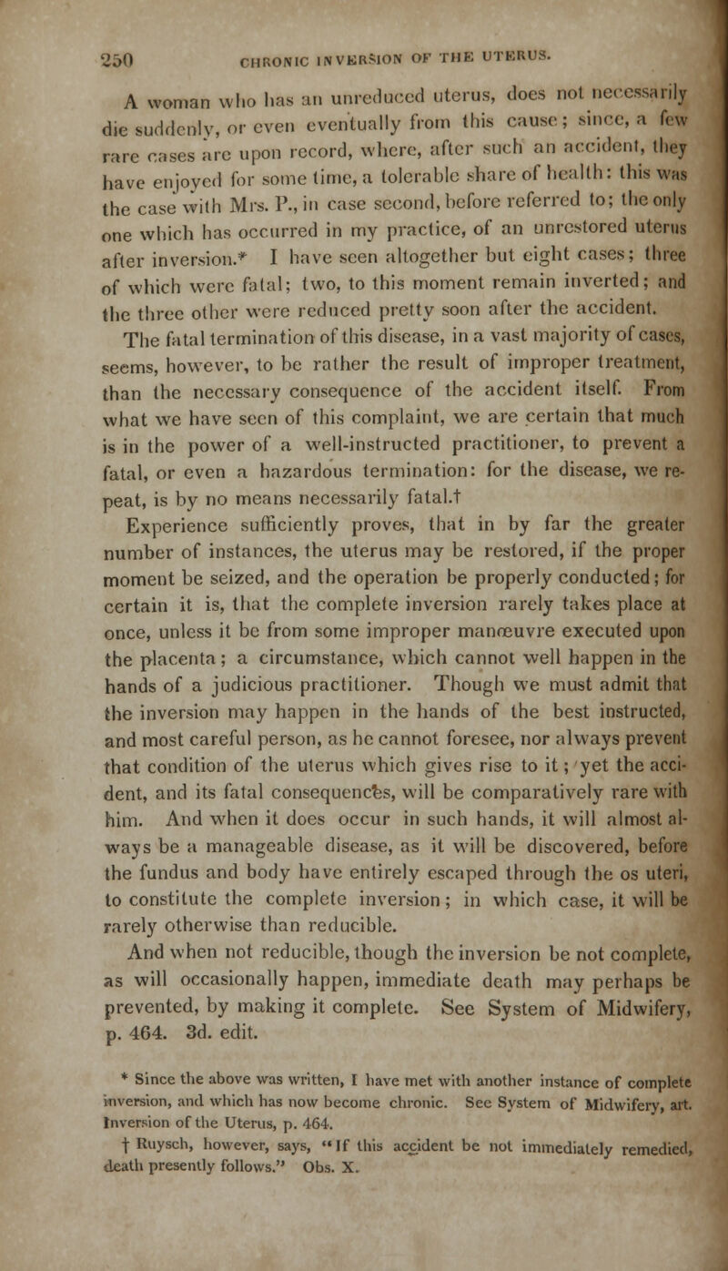 A woman who has an unreduced uterus, does not necessarily die suddenly, or even eventually from this cause; since, a few rare cases are upon record, where, after such an accident, they have enjoyed for some time, a tolerable share of health: this was the case with Mrs. P., in case second, before referred to; the only one which has occurred in my practice, of an unrcstored uterus after inversion.* I have seen altogether but eight cases; three of which were fatal; two, to this moment remain inverted; and the three other were reduced pretty soon after the accident. The fatal termination of this disease, in a vast majority of cases, seems, however, to be rather the result of improper treatment, than the necessary consequence of the accident itself. From what we have seen of this complaint, we are certain that much is in the power of a well-instructed practitioner, to prevent a fatal, or even a hazardous termination: for the disease, we re- peat, is by no means necessarily fatal.t Experience sufficiently proves, that in by far the greater number of instances, the uterus may be restored, if the proper moment be seized, and the operation be properly conducted; for certain it is, that the complete inversion rarely takes place at once, unless it be from some improper manoeuvre executed upon the placenta; a circumstance, which cannot well happen in the hands of a judicious practitioner. Though we must admit that the inversion may happen in the hands of the best instructed, and most careful person, as he cannot foresee, nor always prevent that condition of the uterus which gives rise to it; yet the acci- dent, and its fatal consequences, will be comparatively rare with him. And when it does occur in such hands, it will almost al- ways be a manageable disease, as it will be discovered, before the fundus and body have entirely escaped through the os uteri, to constitute the complete inversion; in which case, it will be rarely otherwise than reducible. And when not reducible, though the inversion be not complete, as will occasionally happen, immediate death may perhaps be prevented, by making it complete. See System of Midwifery, p. 464. 3d. edit. * Since the above was written, I have met with another instance of complete inversion, and which has now become chronic. See System of Midwifery, art. Inversion of the Uterus, p. 464. •j- Ruysch, however, says, If this accident be not immediately remedied, death presently follows. Obs. X.