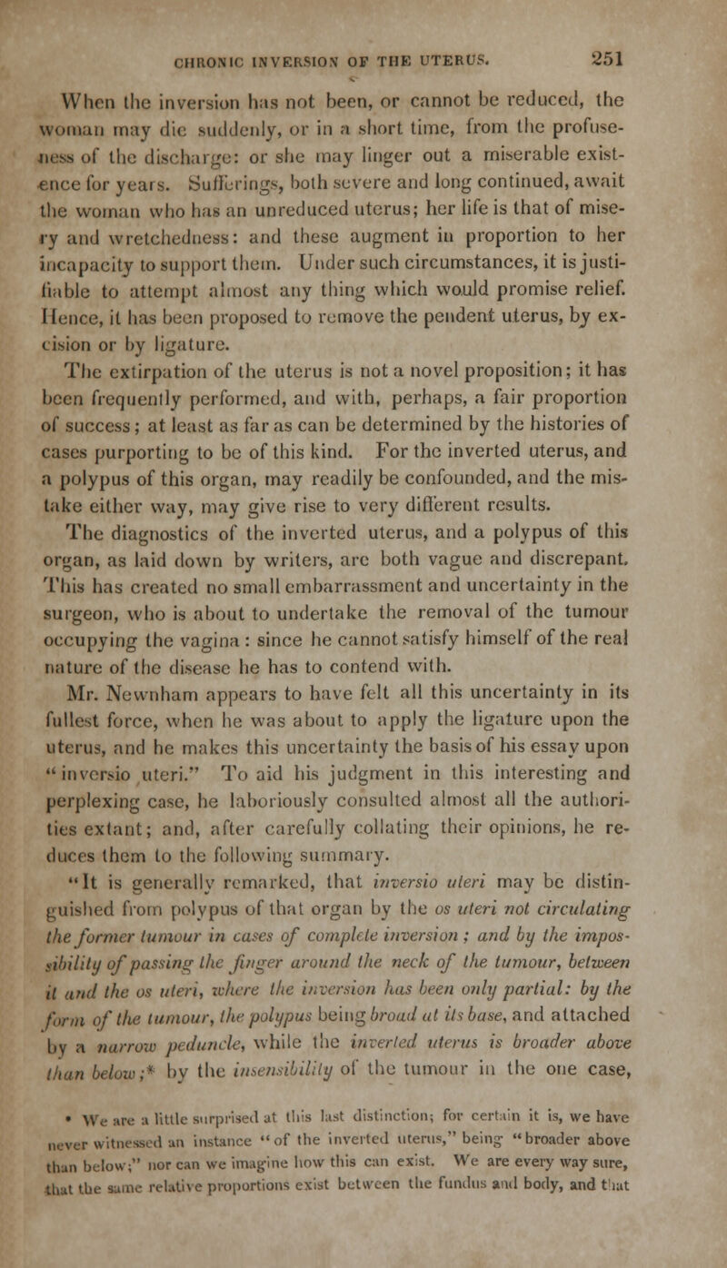 When the inversion has not heen, or cannot be reduced, the woman may die suddenly, or in a short time, from the profuse- of the discharge: or she may linger out a miserable exist- ence for years. Sullurings, both severe and long continued, await the woman who has an unreduced uterus; her life is that of mise- ry and wretchedness: and these augment in proportion to her incapacity to support them. Under such circumstances, it is justi- fiable to attempt almost any thing which would promise relief. Hence, it has been proposed to remove the pendent uterus, by ex- cision or by ligature. The extirpation of the uterus is not a novel proposition; it has been frequently performed, and with, perhaps, a fair proportion of success; at least as far as can be determined by the histories of cases purporting to be of this kind. For the inverted uterus, and a polypus of this organ, may readily be confounded, and the mis- take either way, may give rise to very different results. The diagnostics of the inverted uterus, and a polypus of this organ, as laid down by writers, are both vague and discrepant. This has created no small embarrassment and uncertainty in the surgeon, who is about to undertake the removal of the tumour occupying the vagina : since he cannot satisfy himself of the real nature of the disease he has to contend with. Mr. Newnham appears to have felt all this uncertainty in its fullest force, when he was about to apply the ligature upon the uterus, and he makes this uncertainty the basis of his essay upon inversio uteri. To aid his judgment in this interesting and perplexing case, he laboriously consulted almost all the authori- ties extant; and, after carefully collating their opinions, he re- duces them to the following summary. It is generally remarked, that inversio uteri may be distin- guished from polypus of that organ by the os uteri not circulating the former tumour i?i cases of complete inversion ; and by the impos- sibility of passing the finger around the neck of the tumour, between it and the os uteri, where the inversion has been only partial: by the form of the tumour, the polypus being broad at its base, and attached by a narrow peduncle, while the inverted uterus is broader above than below;* bv the insensibility of the tumour in the one case, • We are a little surprised at this last distinction; for certain it is, we have never witnessed an instance of the inverted uterus, being broader above than below; nor can we imagine how this can exist. We are every way sure, that the same relative proportions exist between the fundus and body, and that